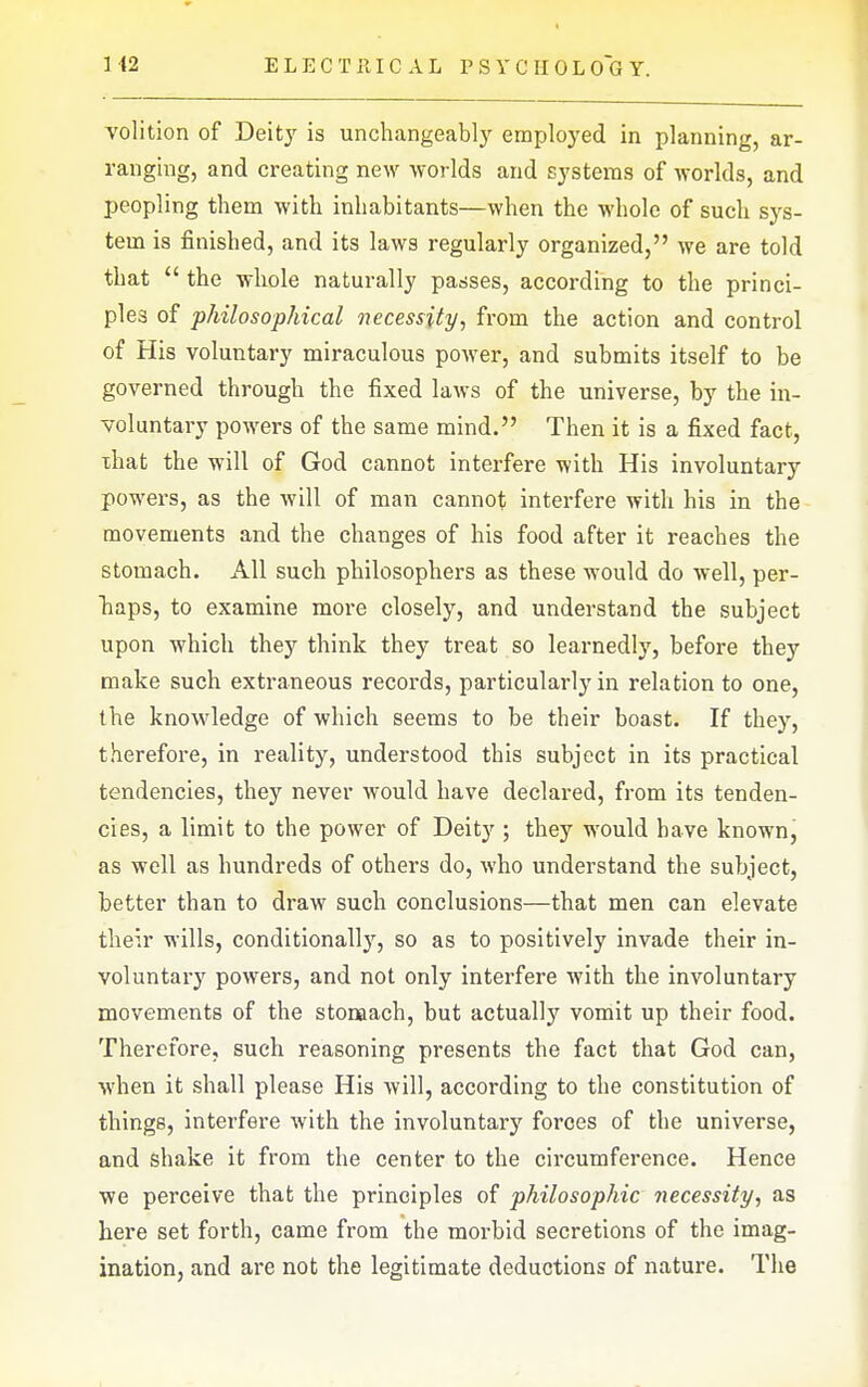 ELECTRICAL P S Y C H 0 L 0~G Y. volition of Deity is unchangeably employed in planning, ar- ranging, and creating new worlds and systems of worlds, and peopling them with inhabitants—when the whole of such sys- tem is finished, and its laws regularly organized, we are told that  the whole naturally passes, according to the princi- ples of philosophical necessity, from the action and control of His voluntary miraculous power, and submits itself to be governed through the fixed laws of the universe, by the in- voluntary powers of the same mind. Then it is a fixed fact, that the will of God cannot interfere with His involuntary powers, as the will of man cannot interfere with his in the movements and the changes of his food after it reaches the stomach. All such philosophers as these would do well, per- haps, to examine more closely, and understand the subject upon which they think they treat so learnedly, before they make such extraneous records, particularly in relation to one, the knowledge of which seems to be their boast. If they, therefore, in reality, understood this subject in its practical tendencies, they never would have declared, from its tenden- cies, a limit to the power of Deity ; they would have known, as well as hundreds of others do, who understand the subject, better than to draw such conclusions—that men can elevate their wills, conditionally, so as to positively invade their in- voluntary powers, and not only interfere with the involuntary movements of the stomach, but actually vomit up their food. Therefore, such reasoning presents the fact that God can, when it shall please His will, according to the constitution of things, interfere with the involuntary forces of the universe, and shake it from the center to the circumference. Hence we perceive that the principles of philosophic necessity, as here set forth, came from the morbid secretions of the imag- ination, and are not the legitimate deductions of nature. The