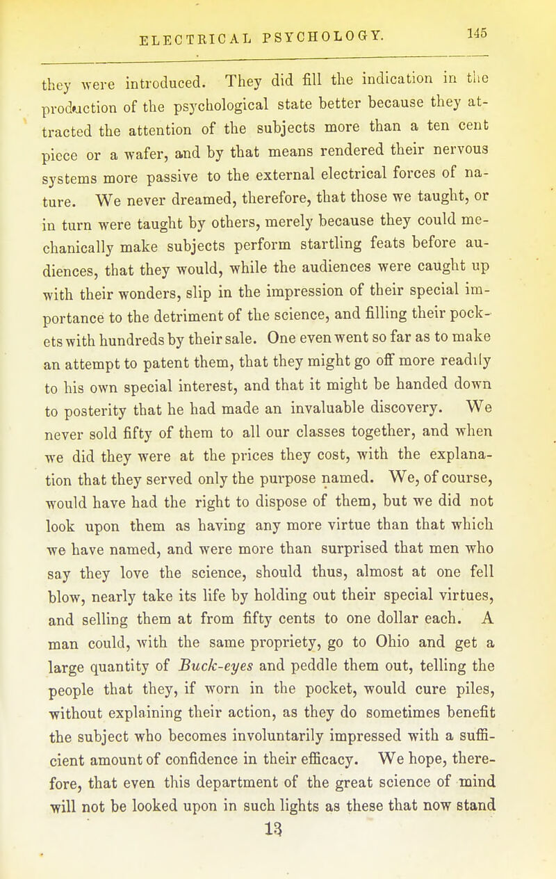 they were introduced. They did fill the indication in the production of the psychological state better because they at- tracted the attention of the subjects more than a ten cent piece or a wafer, and by that means rendered their nervous systems more passive to the external electrical forces of na- ture. We never dreamed, therefore, that those we taught, or in turn were taught by others, merely because they could me- chanically make subjects perform startling feats before au- diences, that they would, while the audiences were caught up with their wonders, slip in the impression of their special im- portance to the detriment of the science, and filling their pock- ets with hundreds by their sale. One even went so far as to make an attempt to patent them, that they might go ofi more readily to his own special interest, and that it might be handed down to posterity that he had made an invaluable discovery. We never sold fifty of them to all our classes together, and when we did they were at the prices they cost, with the explana- tion that they served only the purpose named. We, of course, would have had the right to dispose of them, but we did not look upon them as having any more virtue than that which we have named, and were more than surprised that men who say they love the science, should thus, almost at one fell blow, nearly take its life by holding out their special virtues, and selling them at from fifty cents to one dollar each. A man could, with the same propriety, go to Ohio and get a large quantity of Buck-eyes and peddle them out, telling the people that they, if worn in the pocket, would cure piles, without explaining their action, as they do sometimes benefit the subject who becomes involuntarily impressed with a suffi- cient amount of confidence in their efficacy. We hope, there- fore, that even this department of the great science of mind •will not be looked upon in such lights as these that now stand 13