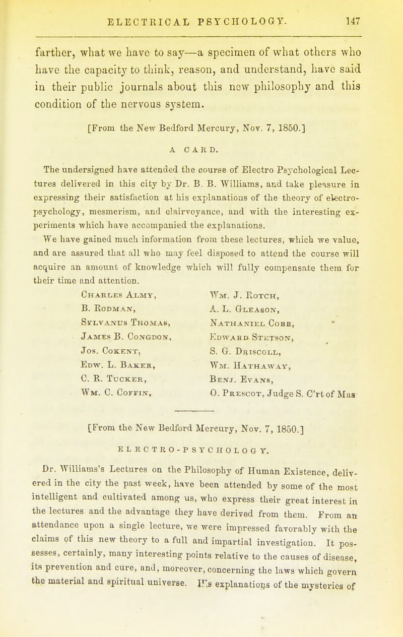 farther, what we have to say—a specimen of what others who have the capacity to think, reason, and understand, have said in their public journals about this new philosophy and this condition of the nervous sj'stem. [From the New Bedford Mercury, Nov. 7, 1850.] A CARD. The undersigned have attended the course of Electro Psychological Lec- tures delivered in this city by Dr. B. B. AVilliams, and take pleasure in expressing their satisfaction at his explanations of the theory of electro- psychology, mesmerism, and clairvoyance, and with the interesting ex- periments which have accompanied the explanations. We have gained much information from these lectures, which we value, and are assured that all who may feel disposed to attend the course will acquire an amount of knowledge which will fully compensate them for their time and attention. Charles Almy, Wm. J. Eotch, B. Rodman, A. L. Gleason, SVLVANUS THOM.A.Ii, NATHANIEL CoBB, James B. Congdon, Edward Stetson, Jos. COKENT, S. G. DrISCOLL, Edw. L. Baker, Wm. Hathaway, C. R. Tucker, Benj. Evans, Wm. C. CoFriN, 0. Prescot, Judge S. C'rtof Mas [From the New Bedford Mercury, Nov. 7, 1850.] KLECTRO-PSYCUOLOGY. Dr. Williams's Lectures on the Philosophy of Human Existence, deliv- ered in the city the past week, h.ive been attended by some of the most intelligent and cultivated among us, who express their great interest in the lectures and the advantage they have derived from them. From an attendance upon a single lecture, we were impressed favorably with the claims of this new theory to a full and impartial investigation. It pos- sesses, certainly, many interesting points relative to the causes of disease, its prevention and cure, and, moreover, concerning the laws which govern the material and spiritual universe. V's explanations of the mysteries of