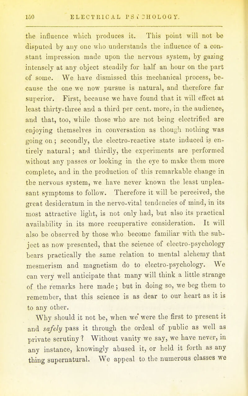 the influence ■which produces it. This point will not be disputed by any one who understands the influence of a con- stant impression made upon the nervous system, by gazing intensely at any object steadily for half an hour on the part of some. We have dismissed this mechanical process, be- cause the one we now pursue is natural, and therefore far superior. First, because we have found that it will efiect at least thirty-three and a third per cent, more, in the audience, and that, too, while those who are not being electrified are enjoying themselves in conversation as though nothing was going on; secondly, the electro-reactive state induced is en- tirely natural; and thirdly, the experiments are performed without any passes or looking in the eye to make them more complete, and in the production of this remarkable change in the nervous system, we have never known the least unplea- sant symptoms to follow. Therefore it will be perceived, the great desideratum in the nervo-vital tendencies of mind, in its most attractive light, is not only had, but also its practical availability in its more recuperative consideration. It will also be observed by those who become familiar with the sub- ject as now presented, that the science of electro-psychology bears practically the same relation to mental alchemy that mesmerism and magnetism do to electro-psychology. We can very well anticipate that many will think a little strange of the remarks here made; but in doing so, we beg them to remember, that this science is as dear to our heart as it is to any other. Why should it not be, when we* were the first to present it and safely pass it through the ordeal of public as well as private scrutiny ? Without vanity we say, we have never, in any instance, knowingly abused it, or held it forth as any thing supernatural. We appeal to the numerous classes we