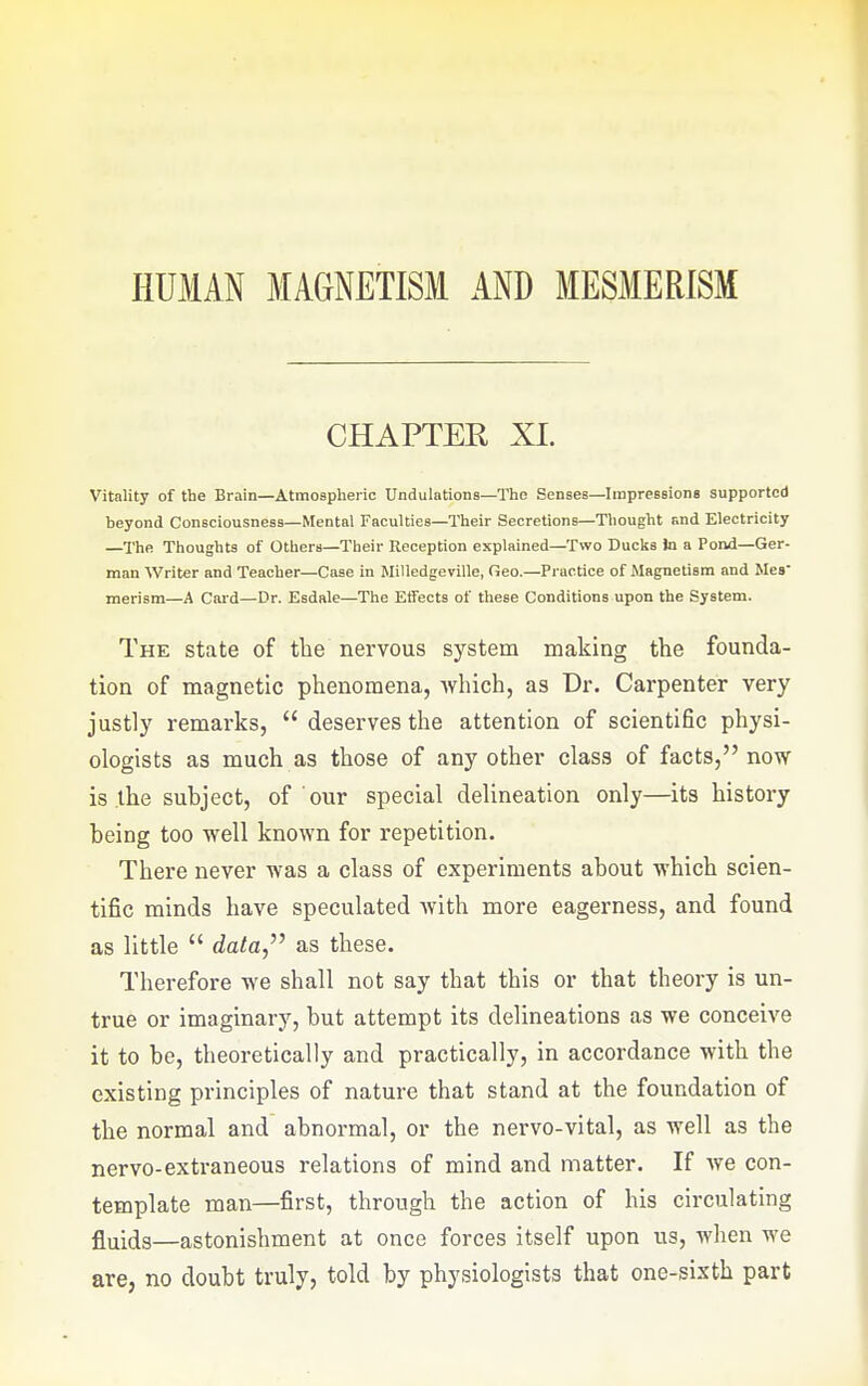 CHAPTER XI. Vitality of the Brain—Atmospheric Undulations—ITie Senses—Impressions supported beyond Consciousness—Mental Faculties—Their Secretions—Thought and Electricity —The. Thoughts of Others—Their Reception explained—Two Ducks to a Pond—Ger- man Writer and Teacher—Case in Milledgeville, Geo.—Practice of Magnetism and Mes merism—A Card—Dr. Esdale—The Effects of these Conditions upon the System. The state of the nervous system making the founda- tion of magnetic phenomena, Avhich, as Dr. Carpenter very justly remarks,  deserves the attention of scientific physi- ologists as much as those of any other class of facts, now is the subject, of our special delineation only—its history being too well known for repetition. There never was a class of experiments about which scien- tific minds have speculated with more eagerness, and found as little  data, as these. Therefore we shall not say that this or that theory is un- true or imaginary, but attempt its delineations as we conceive it to be, theoretically and practically, in accordance with the existing principles of nature that stand at the foundation of the normal and abnormal, or the nervo-vital, as well as the nervo-extraneous relations of mind and matter. If we con- template man—first, through the action of his circulating fluids—astonishment at once forces itself upon us, when we are, no doubt truly, told by physiologists that one-sixth part