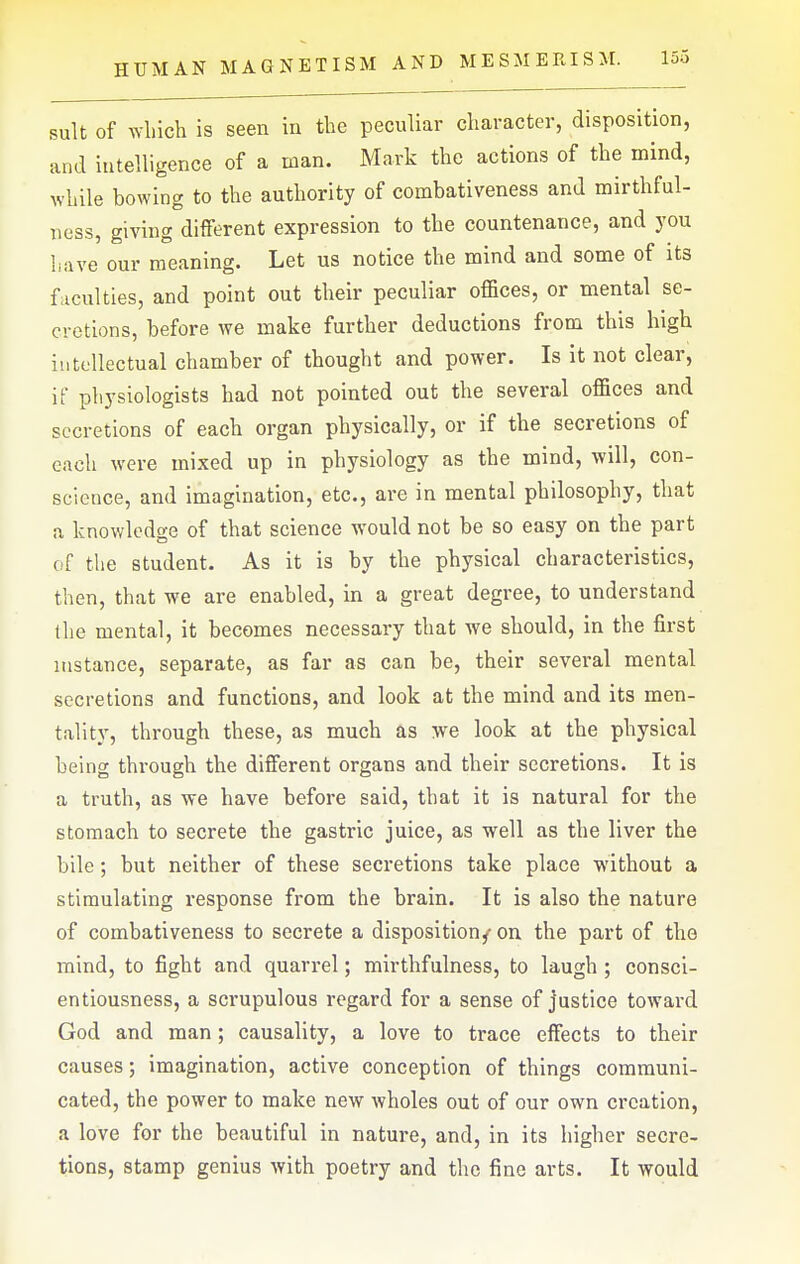 suit of wliich is seen iu the peculiar character, disposition, and intelligence of a man. Mark the actions of the mind, while bowing to the authority of combativeness and mirthful- ness, giving different expression to the countenance, and you have our meaning. Let us notice the mind and some of its faculties, and point out their peculiar offices, or mental se- cretions, before we make further deductions from this high intellectual chamber of thought and power. Is it not clear, if physiologists had not pointed out the several offices and secretions of each organ physically, or if the secretions of each were mixed up in physiology as the mind, will, con- science, and imagination, etc., are in mental philosophy, that a knowledge of that science would not be so easy on the part of the student. As it is by the physical characteristics, then, that we are enabled, in a great degree, to understand the mental, it becomes necessary that Ave should, in the first instance, separate, as far as can be, their several mental secretions and functions, and look at the mind and its men- tality, through these, as much as we look at the physical being through the different organs and their secretions. It is a truth, as we have before said, that it is natural for the stomach to secrete the gastric juice, as well as the liver the bile; but neither of these secretions take place without a stimulating response from the brain. It is also the nature of combativeness to secrete a disposition/on the part of the mind, to fight and quarrel; mirthfulness, to laugh ; consci- entiousness, a scrupulous regard for a sense of justice toward God and man; causality, a love to trace effects to their causes; imagination, active conception of things communi- cated, the power to make new wholes out of our own creation, a love for the beautiful in nature, and, in its higher secre- tions, stamp genius with poetry and the fine arts. It would