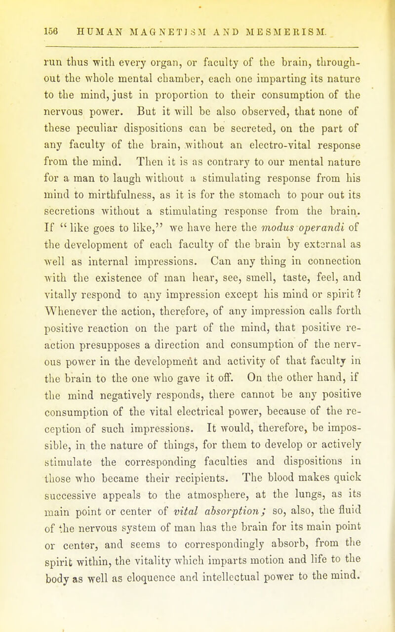 run thus with every organ, or faculty of the brain, through- out the whole mental chamber, each one imparting its nature to the mind, just in proportion to their consumption of the nervous power. But it will be also observed, that none of these peculiar dispositions can be secreted, on the part of any faculty of the brain, without an electro-vital response from the mind. Then it is as contrary to our mental nature for a man to laugh without a stimulating response from his mind to mirthfulness, as it is for the stomach to pour out its secretions without a stimulating response from the brain. If  like goes to like, we have here the modus operandi of the development of each faculty of the brain by extsrnal as well as internal impressions. Can any thing in connection with the existence of man hear, see, smell, taste, feel, and vitally respond to any impression except his mind or spii-it 1 Whenever the action, therefore, of any impression calls forth positive reaction on the part of the mind, that positive re- action presupposes a direction and consumption of the nerv- ous power in the development and activity of that faculty in the brain to the one who gave it oif. On the other hand, if the mind negatively responds, there cannot be any positive consumption of the vital electrical power, because of the re- ception of such impressions. It would, therefore, be impos- sible, in the nature of things, for them to develop or actively stimulate the corresponding faculties and dispositions in those who became their recipients. The blood makes quick successive appeals to the atmosphere, at the lungs, as its main point or center of vital absorption; so, also, the fluid of the nervous system of man has the brain for its main point or center, and seems to correspondingly absorb, from the spirit within, the vitality which imparts motion and life to the body as well as eloquence and intellectual power to the mind.