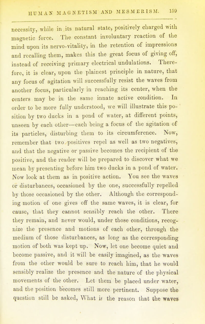 necessity, while in its natural state, positively charged with magnetic force. The constant involuntary reaction of the mind upon its nervo-vitality, in the retention of impressions and recalling them, makes this the great focus of giving off, instead of receiving primary electrical undulations. There- fore, it is clear, upon the plainest principle in nature, that any focus of agitation Avill successfully resist the waves from another focus, particularly in reaching its center, when the centers may be in the same innate active condition. In order to be more fully understood, we will illustrate this po- sition by two ducks in a pond of water, at different points, unseen by each other—each being a focus of the agitation of its particles, disturbing them to its circumference. Now, remember that two positives repel as well as two negatives, and that the negative or passive becomes the recipient of the positive, and the reader will be prepared to discover what we mean by presenting before him two ducks in a pond of water. Now look at them as in positive action. You see the Avaves or disturbances, occasioned by the one, successfully repelled by those occasioned by the other. Although the correspond- ing motion of one gives off the same waves, it is clear, for cause, that they cannot sensibly reach the other. There they remain, and never would, under those conditions, recog- nize the presence and motions of each other, through the medium of those disturbances, as long as the corresponding motion of both was kept up. Now, let one become quiet and become passive, and it will be easily imagined, as the waves fi-om the other would be sure to reach him, that he would sensibly realize the presence and the nature of the physical movements of the other. Let them be placed under water, and the position becomes still more pertinent. Suppose the question still be asked. What u the reason that the waves