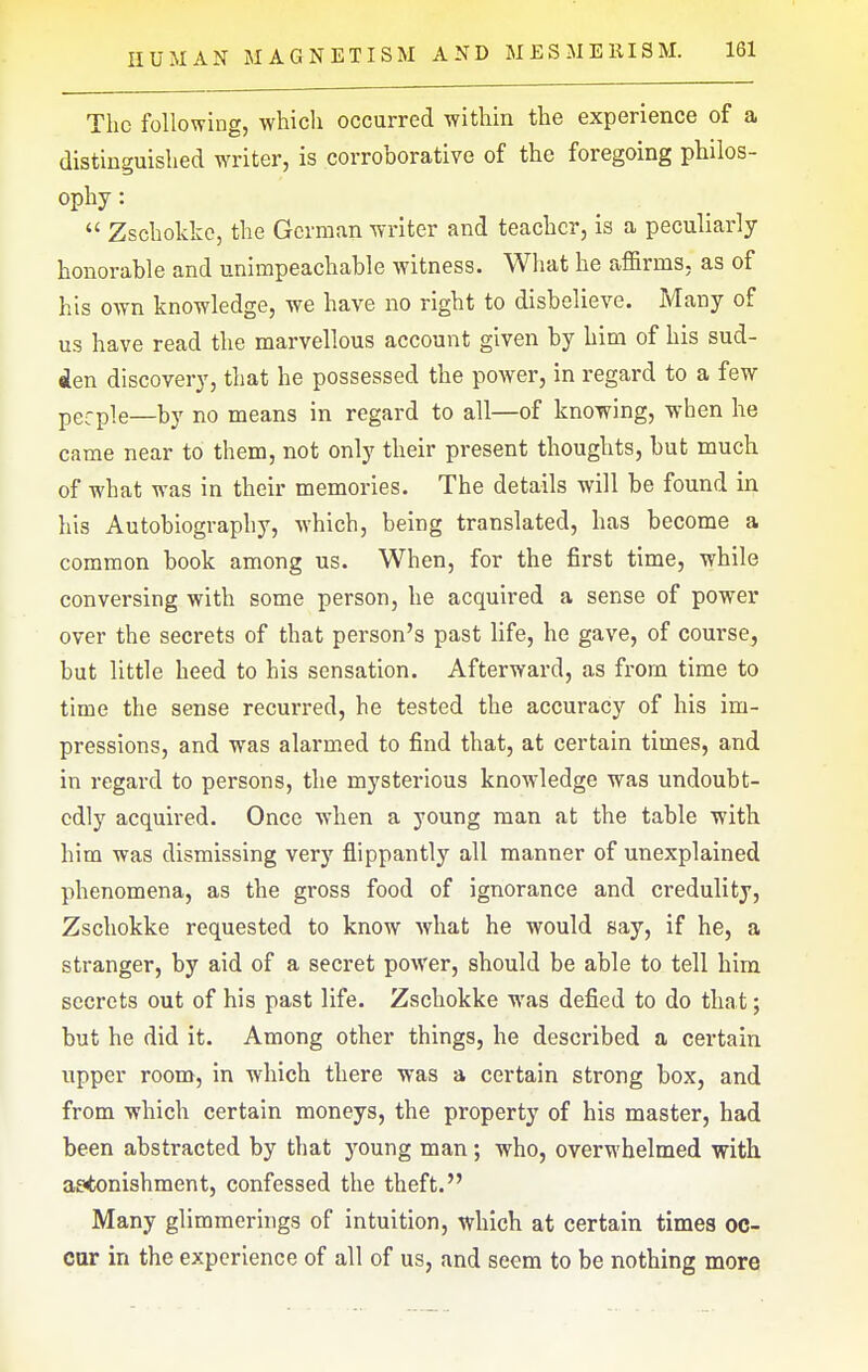 The following, whicli occurred within the experience of a distinguished writer, is corroborative of the foregoing philos- ophy :  Zschokke, the German writer and teacher, is a peculiarly honorable and unimpeachable witness. What he affirms, as of his own knowledge, we have no right to disbelieve. Many of us have read the marvellous account given by him of his sud- den discovery, that he possessed the power, in regard to a few pgrpie—by no means in regard to all—of knowing, when he came near to them, not only their present thoughts, but much of what was in their memories. The details will be found in his Autobiography, which, being translated, has become a common book among us. When, for the first time, while conversing with some person, he acquired a sense of power over the secrets of that person's past life, he gave, of course, but little heed to his sensation. Afterward, as from time to time the sense recurred, he tested the accuracy of his im- pressions, and was alarmed to find that, at certain times, and in regard to persons, the mysterious knowledge was undoubt- edly acquired. Once when a young man at the table with him was dismissing very flippantly all manner of unexplained phenomena, as the gross food of ignorance and credulity, Zschokke requested to know what he would say, if he, a stranger, by aid of a secret power, should be able to tell him secrets out of his past life. Zschokke was defied to do that; but he did it. Among other things, he described a certain upper room, in which there was a certain strong box, and from which certain moneys, the property of his master, had been abstracted by that 3'oung man; who, overwhelmed with astonishment, confessed the theft. Many glimmerings of intuition, which at certain times oc- cur in the experience of all of us, and seem to be nothing more