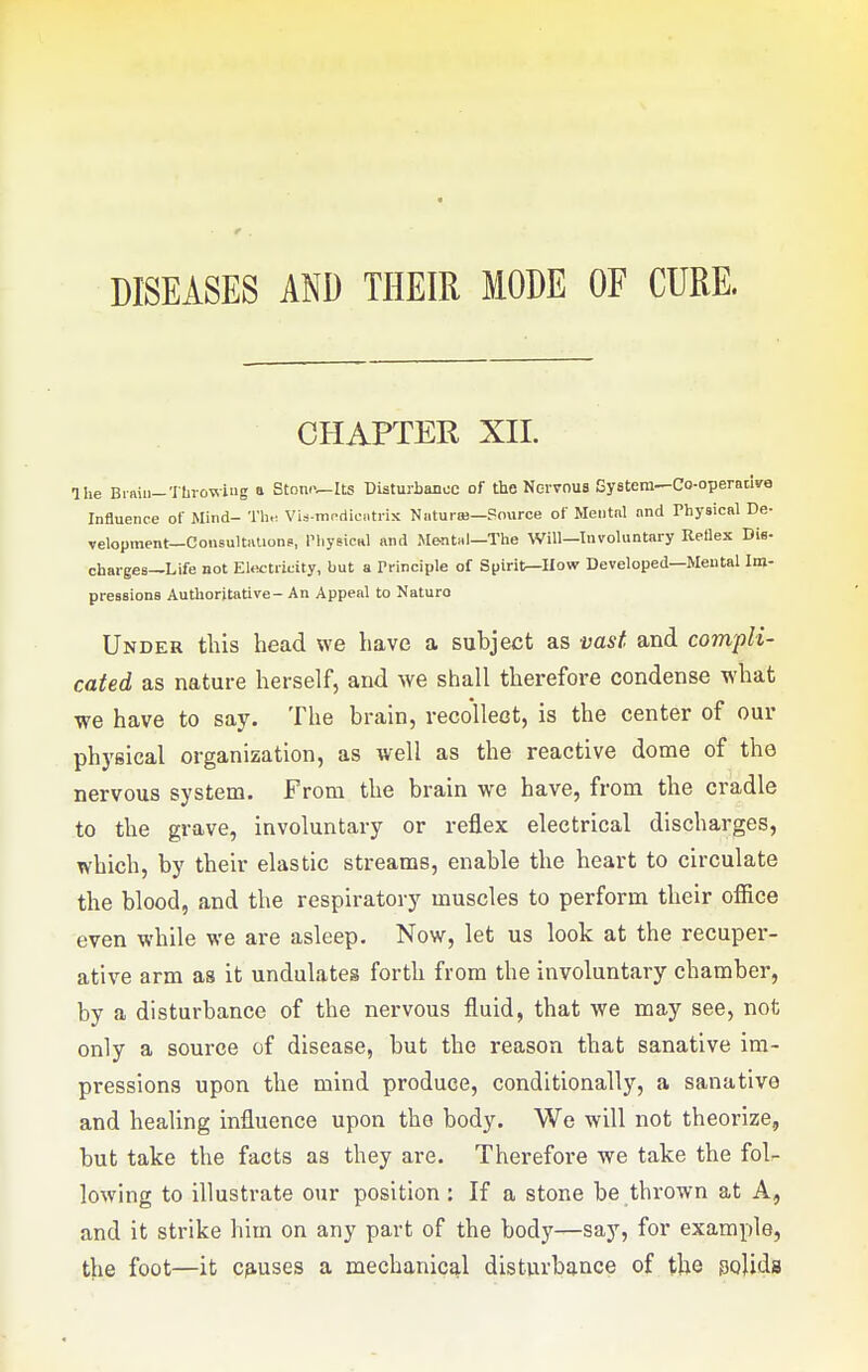 0 . DISEASES AND THEIR MODE OF CURE. CHAPTER XII. The Brniii-Throwing a Stomwlts Disturbance of the Norvnus System—Co-operadve Influence of Mind- Tli,^ Via-mcdicatrix Natut a)—Pource of Mentnl and Physical De- velopment—Cousultnlions., PhysicHl and Mental—The Will—Involuntary Rellex Die- charges—Life not Elwtricity, but a Principle of Spirit—How Developed—Mental Ini- pressions Authoritative- An Appeal to Naturo Under this head we have a subject as vast and compli- cated as nature herself, and we shall therefore condense what we have to say. The brain, recollect, is the center of our physical organization, as well as the reactive dome of the nervous system. From the brain we have, from the cradle to the grave, involuntary or reflex electrical discharges, which, by their elastic streams, enable the heart to circulate the blood, and the respiratory muscles to perform their office even while we are asleep. Now, let us look at the recuper- ative arm as it undulates forth from the involuntary chamber, by a disturbance of the nervous fluid, that we may see, not only a source of disease, but the reason that sanative im- pressions upon the mind produce, conditionally, a sanative and healing influence upon the body. We will not theorize, but take the facts as they are. Therefore we take the fol- lowing to illustrate our position : If a stone be thrown at A, and it strike him on any part of the body—say, for example, the foot—it c^iuses a mechanical disturbance of the polids