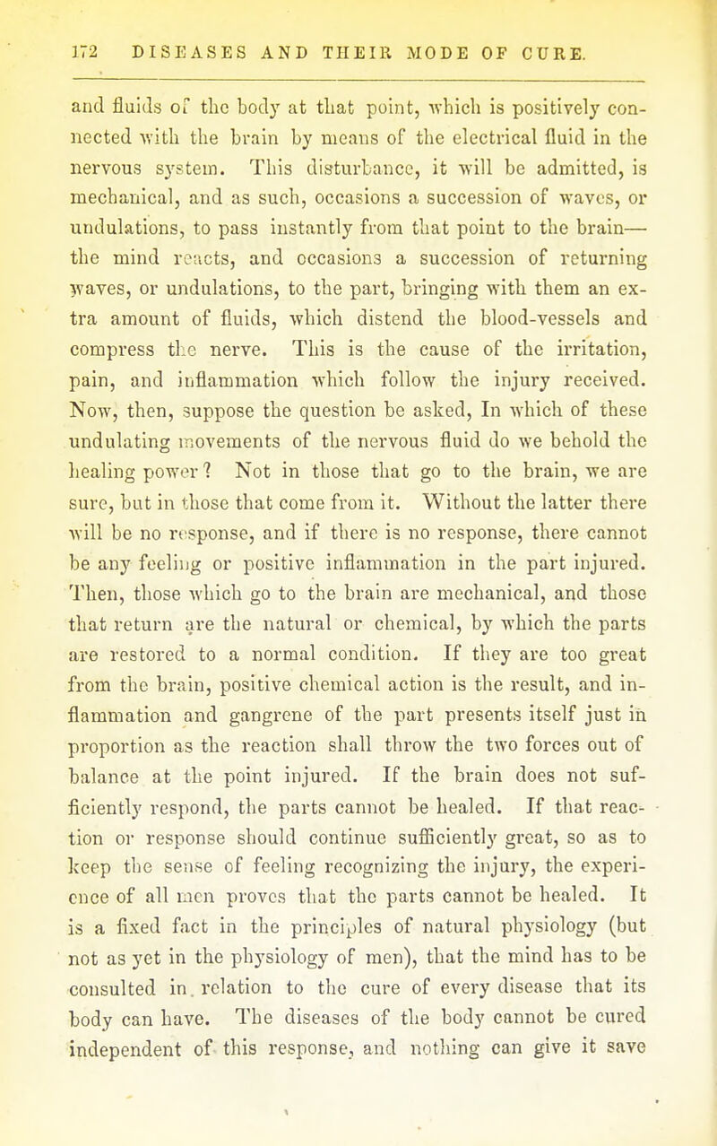 and fluids of the body at that point, ■\vhicli is positively con- nected with the brain by means of the electrical fluid in the nervous system. This disturbance, it will be admitted, is mechanical, and as such, occasions a succession of waves, or undulations, to pass instantly from that point to the brain— the mind reacts, and occasions a succession of returning waves, or undulations, to the part, bringing with them an ex- tra amount of fluids, which distend the blood-vessels and compress the nerve. This is the cause of the irritation, pain, and inflammation which follow the injury received. Now, then, suppose the question be asked. In which of these undulating movements of the nervous fluid do we behold the healing power 1 Not in those that go to the brain, we are sure, but in those that come from it. Without the latter there Avill be no response, and if there is no response, there cannot be any feeling or positive inflammation in the part injured. Then, those which go to the brain are mechanical, and those that return are the natural or chemical, by which the parts are restored to a normal condition. If they are too great from the brain, positive chemical action is the result, and in- flammation and gangrene of the part presents itself just in proportion as the reaction shall throw the two forces out of balance at the point injured. If the brain does not suf- ficiently respond, the parts cannot be healed. If that reac- tion or response should continue sufliciently great, so as to Iceep the sense of feeling recognizing the injury, the experi- ence of all rncn proves that the parts cannot be healed. It is a fixed fact in the principles of natural physiology (but not as yet in the physiology of men), that the mind has to be consulted in, relation to the cure of every disease that its body can have. The diseases of the body cannot be cured independent of this response, and nothing can give it save