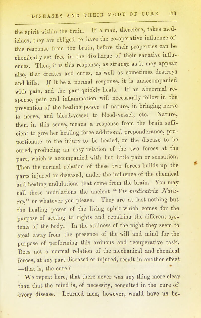 1V8 the spirit within the braiu. If a man, therefore, takes med- icines, they are obliged to have the co-operative influence of this response from the brain, before their properties can be chemically set free in the discharge of their sanative influ- ences. Then, it is this response, as strange as it may appear also, that creates and cures, as well as sometimes destroys and kills. If it be a normal response, it is unaccompanied with pain, and the part quickly heals. If an abnormal re- sponse, pain and inflammation will necessarily follow in the prevention of the healing power of nature, in bringing nerve to nerve, and blood-vessel to blood-vessel, etc. Nature, then, in this sense, means a response from the brain suffi- cient to give her healing force additional preponderance, pro- portionate to the injury to be healed, or the disease to be cured, producing an easy relation of the two forces at the part, which is accompanied with but little pain or sensation. Then the normal relation of these two forces builds up the parts injured or diseased, under the influence of the chemical and healing undulations that come from the brain. You may call these undulations the ancient Vis-medicatrix JVatu- rce, or whatever you please. They are at last nothing but the healing power of the living spirit which comes for the purpose of setting to rights and repairing the difierent sys- tems of the body. In the stillness of the night they seem to steal away from the presence of the will and mind for the purpose of performing this arduous and recuperative task. Does not a normal relation of the mechanical and chemical forces, at any part diseased or injured, result in another efiect —that is, the cure 1 We repeat here, that there never was any thing more clear than that the mind is, of necessity, consulted in th-e cure of every disease. Learned men^ however, would have us be-