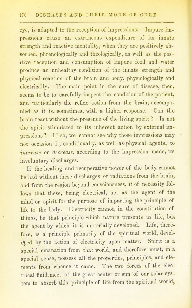 eye, is adapted to tlie reception of impressions. Impure im- pressions cause an extraneous expenditure of its innate strength and reactive raentalit)'^, when they are positively ab- sorbed, phrenologicalty and theologically, as well as the pos- itive reception and consumption of impure food and water produce an unhealthy condition of the innate strength and physical reaction of the brain and body, physiologically and electrically. The main point in the cure of disease, then, seems to be to carefully inspect the condition of the patient, and particularly the reflex action from the brain, accompa- nied as it is, sometimes, with a higher response. Can the brain react without the presence of the living spirit 1 Is not the spirit stimulated to its inherent action by external im- pressions 1 If so, we cannot see why those impressions may not occasion it, conditionally, as well as physical agents, to increase or decrease, according to the impression made, its involuntary discharges. If the healing and recuperative power of the body cannot be had without these discharges or radiations from the brain, and from the region beyond consciousness, it of necessity fol- lows that these, being electrical, act as the agent of the mind or spirit for the purpose of imparting the principle of life to the body. Electricity cannot, in the constitution of things, be that principle which nature presents as life, but the agent by which it is materially developed. Life, there- fore, is a principle primarily of the spiritual world, devel- c»)ed by the action of electricity upon matter. Spirit is a special emanation from that world, and therefore must, in a special sense, possess all the properties, principles, and ele- ments from whence it came. The two forces of the elec- trical fluid.meet at the great center or sun of our solar sys- tem to absorb this principle of life from the spiritual world,