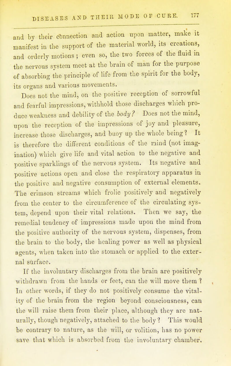 and by their connection and action upon matter, make it manifest in the support of the material world, its creations, and orderly motions ; even so, the two forces of the fluid in the nervous system meet at the brain of man for the purpose of absorbing the principle of life from the spirit for the body, its organs and various movements. Does not the mind, on the positive reception of sorrowful and fearful impressions, withhold those discharges which pro- duce weakness and debility of the body? Does not the mind, upon the reception of the impressions of joy and pleasure, increase those discharges, and buoy up the whole being 1 It is therefore the different conditions of the mind (not imag- ination) which give life and vital action to the negative and positive sparklings of the nervous system. Its negative and positive actions open and close the respiratory apparatus in the positive and negative consumption of external elements. The crimson streams which frolic positively and negatively from the center to the circumference of the circulating sys- tem, depend upon their vital relations. Then we say, the remedial tendency of impressions made upon the mind from the positive authority of the nervous system, dispenses, from the brain to the body, the healing power as well as physical agents, when taken into the stomach or applied to the exter- nal surface. If the involuntary discharges from the brain are positively withdrawn from the hands or feet, can the will move them ? In other words, if they do not positively consume the vital- ity of the brain from the region beyond consciousness, can the will raise them from their place, although they are nat- urally, though negatively, attached to the body 7 This would be contrary to nature, as the will, or volition, has no power save that which is absorbed from the involuntary chamber.