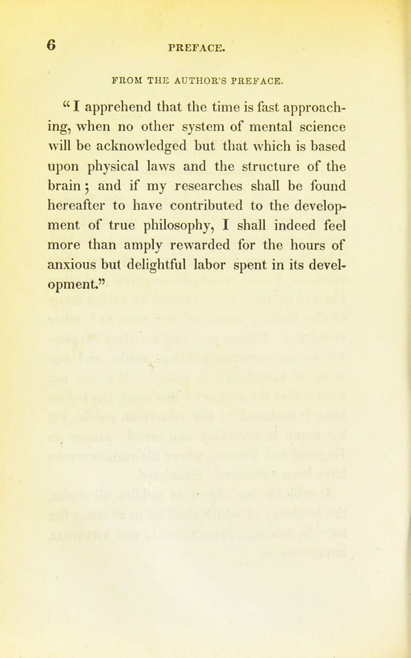 PREFACE. FROM THE AUTHOR'S PREFACE.  I apprehend that the time is fast approach- ing, when no other system of mental science will be acknowledged but that which is based upon physical laws and the structure of the brain j and if my researches shall be found hereafter to have contributed to the develop- ment of true philosophy, I shall indeed feel more than amply rewarded for the hours of anxious but delightful labor spent in its devel- opment.