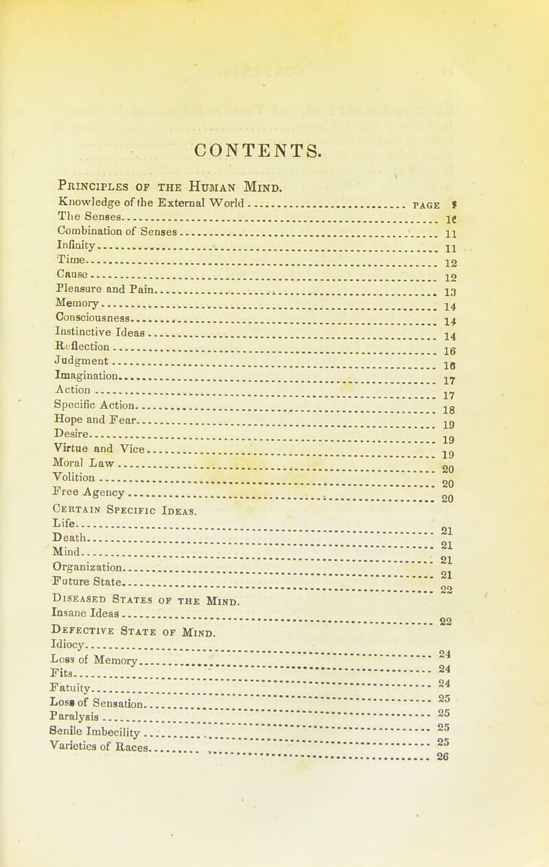 CONTENTS. Principles of the Human Mind. Knowledge of the External World page f The Senses Ij Combination of Senses 11 Infinity H Time 12 Caase 12 Pleasure and Pain . ^ 13 Menioiy , -y^ Consciousness ^ 14 Instinctive Ideas 14 Reflection Judgment Imagination Action yj Specific Action Hope and Fear ' -^g Desire Virtue and Vice jg Moral Law ^ 20 Volition 20 Tree Agency 20 Certain Specific Ideas. Life oi Death Mind - 21 Organization Future State  ^ 22 Diseased States of the Mind. Insane Ideas 22 Defective State of Mind.