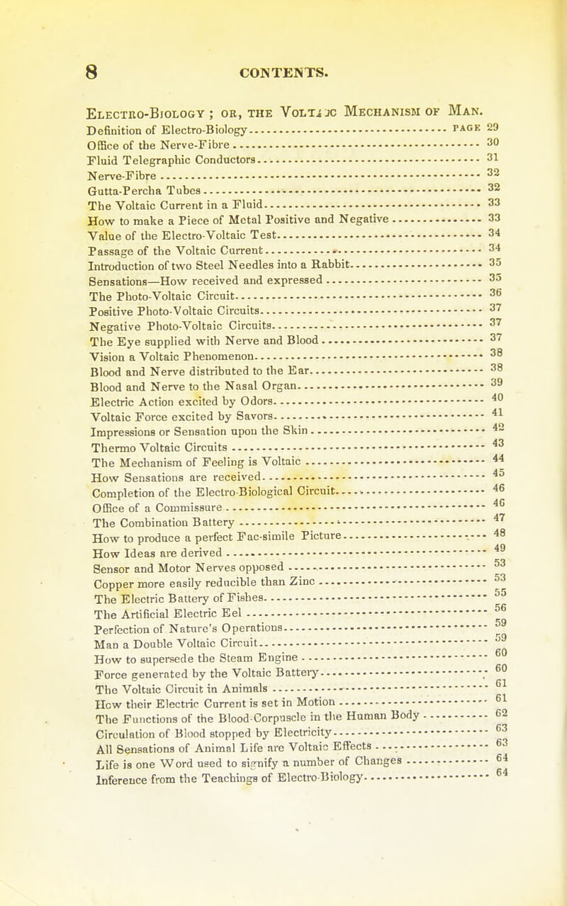 Electro-Biology ; ok, the VoLTi jc Mechanism of Man. Definition of Electro-Biology tage 29 Office of the Nerve-Fibre 30 Fluid Telegraphic Conductors 31 Nerve-Fibre 32 Gutta-Percha Tubes 32 The Voltaic Current in a Fluid 33 How to make a Piece of Metal Positive and Negative 33 Value of the Electro-Voltaic Test 34 Passage of the Voltaic Current 34 Introduction of two Steel Needles into a Rabbit 35 Sensations—How received and expressed 33 The Photo-Voltaic Circuit 36 Positive Photo-Voltaic Circuits 37 Negative Photo-Voltaic Circuits 37 The Eye supplied with Nerve and Blood 37 Vision a Voltaic Phenomenon 38 Blood and Nerve distributed to the Ear 38 Blood and Nerve to the Nasal Organ 39 Electric Action excited by Odors ^0 Voltaic Force excited by Savors Impressions or Sensation upon the Skin ^- Thermo Voltaic Circuits ^^ The Mechanism of Feeling is Voltaic How Sensations are received - Completion of the Electro-Biological Circuit Office of a Commissure The Combination Battery ' ^^ How to produce a perfect Fac-simile Picture 48 How Ideas are derived Sensor and Motor Nerves opposed ^3 Copper more easily reducible than Zinc ^3 The Electric Battery of Fishes The Artificial Electric Eel ■ Perfection of Nature's Operations ■ Man a Double Voltaic Circuit ■ How to supersede the Steam Engine Force generated by the Voltaic Battery The Voltaic Circuit in Animals How their Electric Current is set in Motion ^1 The Functions of the Blood-Corpuscle in the Human Body 62 Circulation of Blood stopped by Electricity ^3 All Sensations of Animal Life are Voltaic Effects ^3 Life is one Word used to sifrnify a number of Changes 64 Infereuce from the Teachings of Electro-Biology 55 56 59 59 60 60