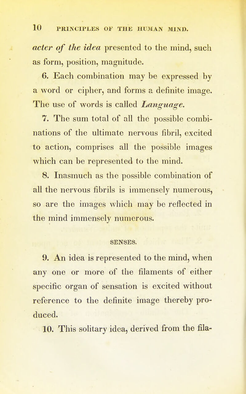 acter of the idea presented to the mind, such as form, position, magnitude. 6. Each combination may be expressed by a word or cipher, and forms a definite image. The use of words is called Language. 7. The sum total of all the possible combi- nations of the ultimate nervous fibril, excited to action, comprises all the possible images which can be represented to the mind. 8. Inasmuch as the possible combination of all the nervous fibrils is immensely numerous, so are the images which may be reflected in the mind immensely numerous. SENSES. 9. An idea is represented to the mind, when any one or more of the filaments of either specific organ of sensation is excited without reference to the definite image thereby pro- duced. 10. This solitary idea, derived from the fila-