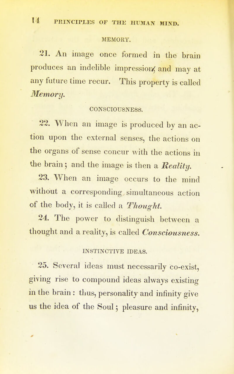 MEMORY, 21. An image once formed in the brain produces an indelible impression and may at any future time recur. This property is called Memory. CONSCIOUSNESS. 22. When an image is produced by an ac- tion upon the external senses, the actions on the organs of sense concur with the actions hi the brain 5 and the image is then a Reality. 23. When an image occurs to the mind without a corresponding simultaneous action of the body, it is called a Thought. 24. The power to distinguish between a thought and a reality, is called Consciousness. INSTINCTIVE IDEAS. 25. Several ideas must necessarily co-exist, giving rise to compound ideas always existing in the brain : thus, personahty and infinity give