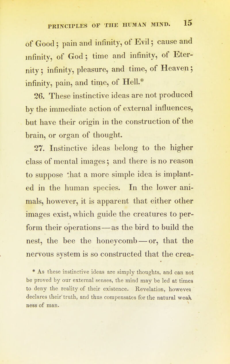 of Good 5 pain and infinity, of Evil 5 cause and infinity, of God 5 time and infinity, of Eter- nity 5 infinity, pleasure, and time, of Heaven 5 infinity, pain, and time, of Hell.* 26. These instinctive ideas are not produced by the immediate action of external influences, but have their origin in the construction of the brain, or organ of thought. 27. Instinctive ideas belong to the higher class of mental images 5 and there is no reason to suppose that a more simple idea is implant- ed in the human species. In the lower ani- mals, however, it is apparent that either other images exist, which guide the creatures to per- form their operations—as the bird to build the nest, the bee the honeycomb — or, that the nervous system is so constructed that the crea- * As these instincrive ideas are simply thoughts, and can not be proved by our external senses, the mind may be led at times to deny the reality of their existence. Revelation, howevei declares their' truth, and thus compensates for the natural weak ness of man. ^