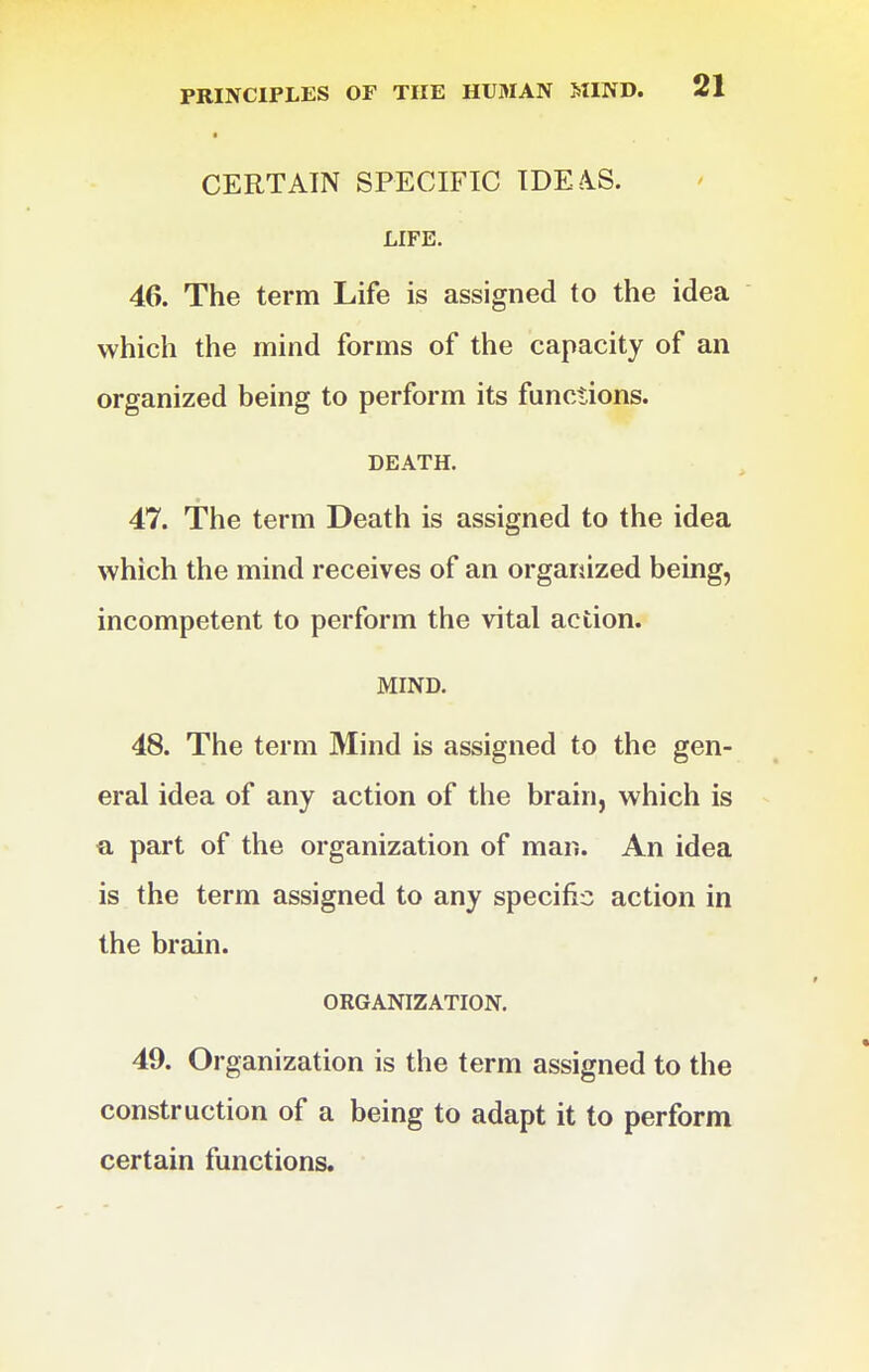 CERTAIN SPECIFIC IDE4S. LIFE. 46. The term Life is assigned to the idea which the mind forms of the capacity of an organized being to perform its functions. DEATH. 47. The term Death is assigned to the idea which the mind receives of an organized being, incompetent to perform the vital action. MIND. 48. The term Mind is assigned to the gen- eral idea of any action of the brain, which is a part of the organization of man. An idea is the term assigned to any specific action in the brain. ORGANIZATION. 49. Organization is the term assigned to the construction of a being to adapt it to perform certain functions.