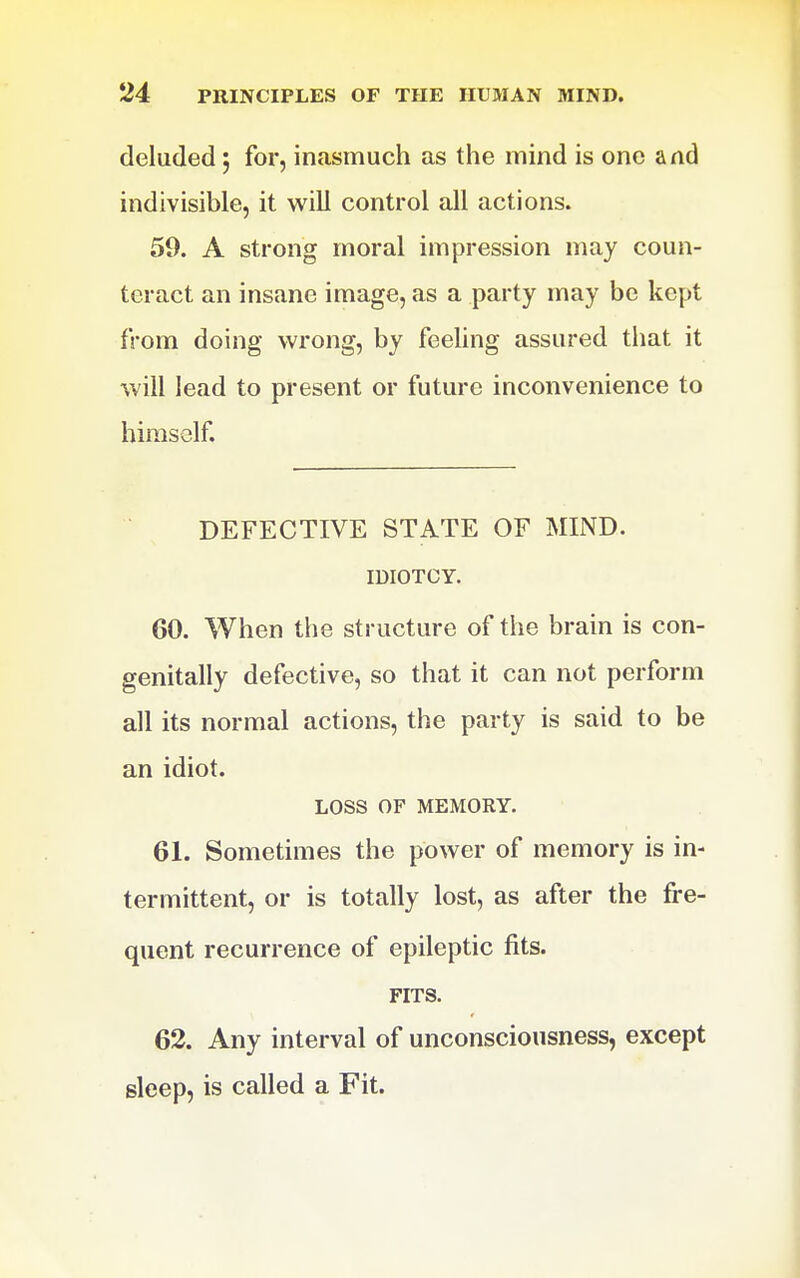 deluded; for, inasmuch as the mind is one and indivisible, it will control all actions. 59. A strong moral impression may coun- teract an insane image, as a party may be kept from doing wrong, by feeling assured tliat it will lead to present or future inconvenience to himself. DEFECTIVE STATE OF MIND. miOTCY. 60. When the structure of the brain is con- genitally defective, so that it can not perform all its normal actions, the party is said to be an idiot. LOSS OF MEMORY. 61. Sometimes the power of memory is in- termittent, or is totally lost, as after the fre- quent recurrence of epileptic fits. FITS. 62. Any interval of unconsciousness, except sleep, is called a Fit.