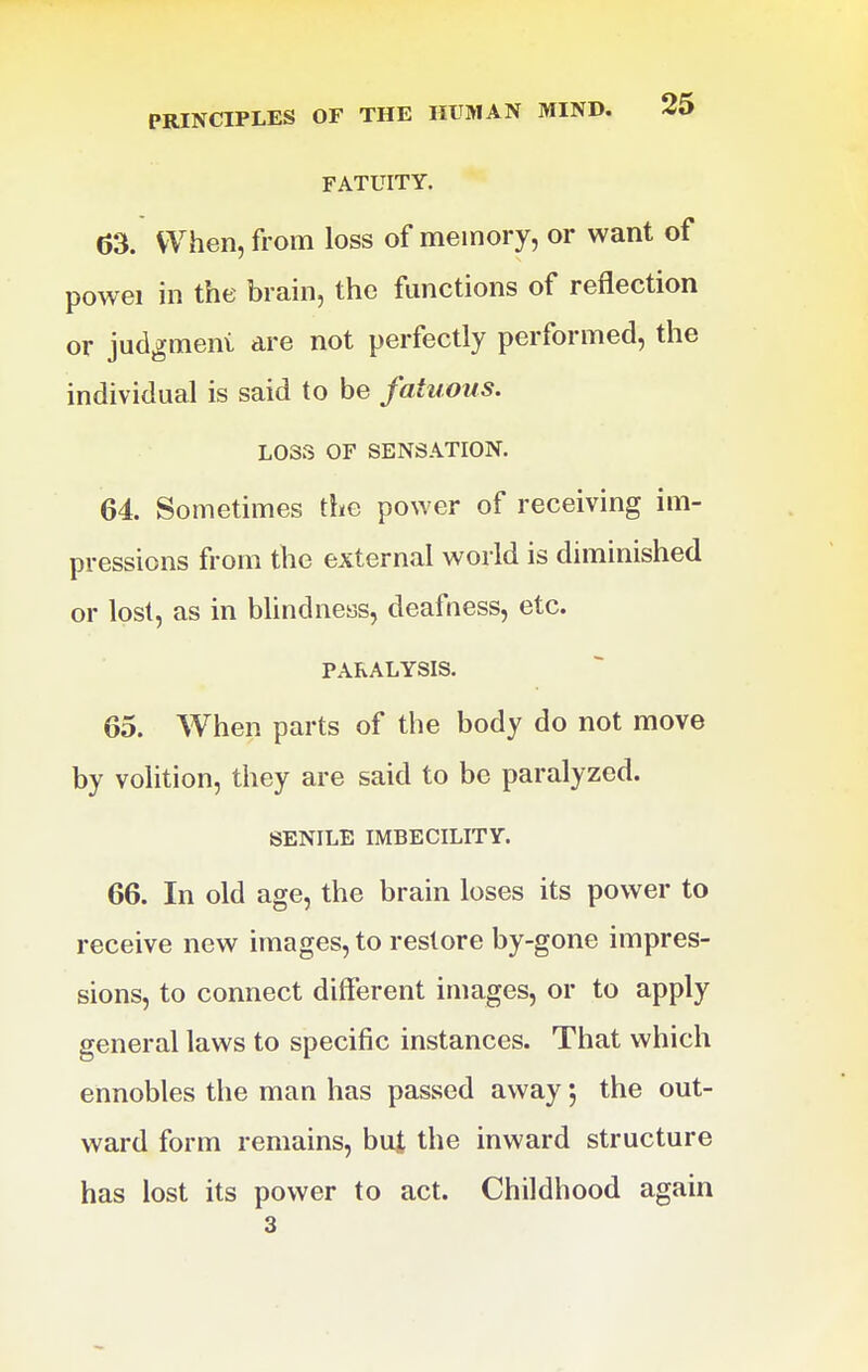 FATUITY. 63. When, from loss of memory, or want of powei in the brain, the functions of reflection or judgment are not perfectly performed, the individual is said to be fatuous, LOSS OF SENSATION. 64. Sometimes the power of receiving im- pressions from the external world is diminished or lost, as in blindness, deafness, etc. PARALYSIS. 65. When parts of the body do not move by volition, they are said to be paralyzed. SENILE IMBECILITY. 66. In old age, the brain loses its power to receive new images, to restore by-gone impres- sions, to connect different images, or to apply general laws to specific instances. That which ennobles the man has passed away 5 the out- ward form remains, but the inward structure has lost its power to act. Childhood again 3