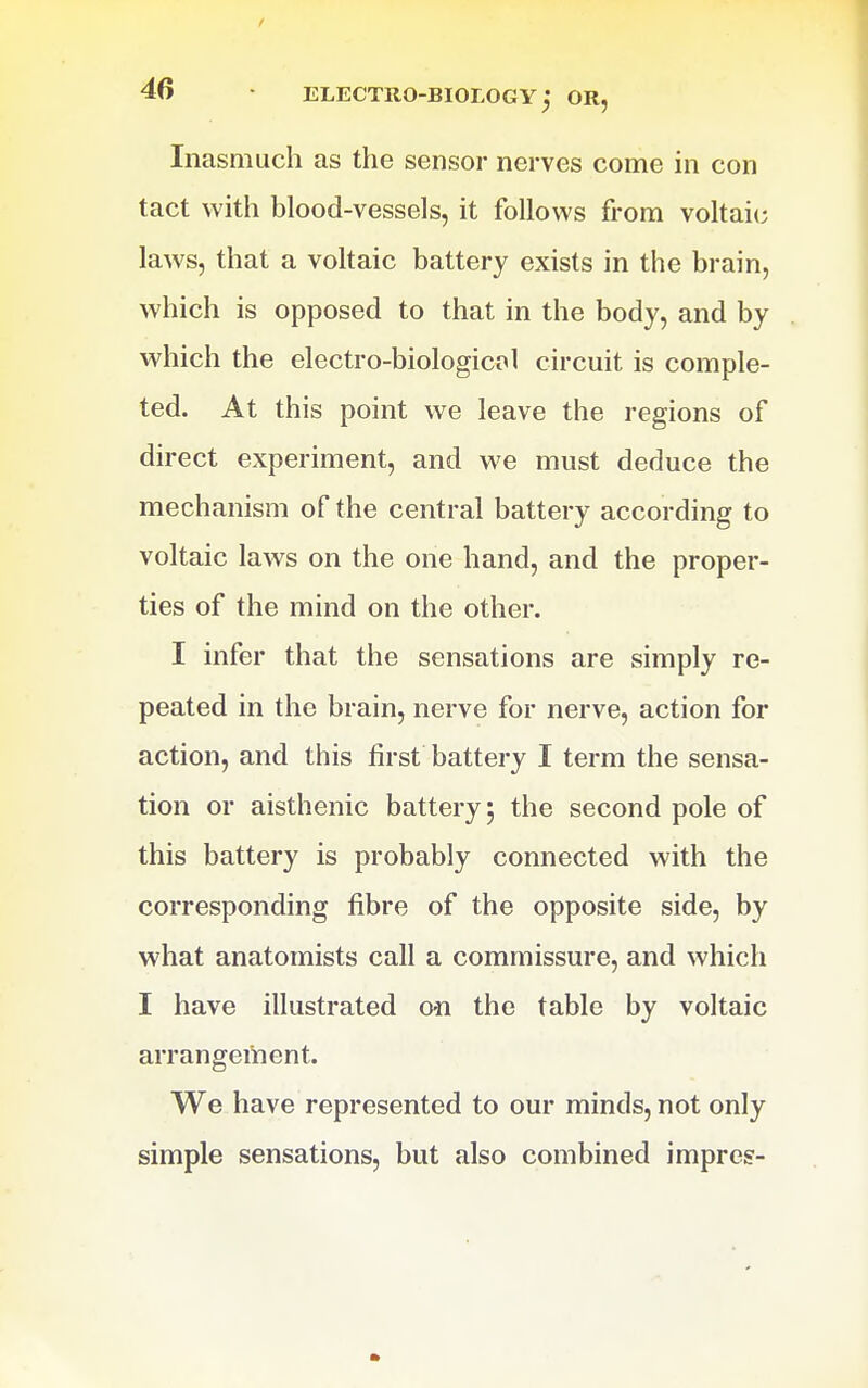 Inasmuch as the sensor nerves come in con tact with blood-vessels, it follows from voltaic laws, that a voltaic battery exists in the brain, which is opposed to that in the body, and by which the electro-biologicol circuit is comple- ted. At this point we leave the regions of direct experiment, and we must deduce the mechanism of the central battery according to voltaic laws on the one hand, and the proper- ties of the mind on the other. I infer that the sensations are simply re- peated in the brain, nerve for nerve, action for action, and this first battery I term the sensa- tion or aisthenic battery 5 the second pole of this battery is probably connected with the corresponding fibre of the opposite side, by what anatomists call a commissure, and which I have illustrated cm the table by voltaic arrangement. We have represented to our minds, not only simple sensations, but also combined imprci?-