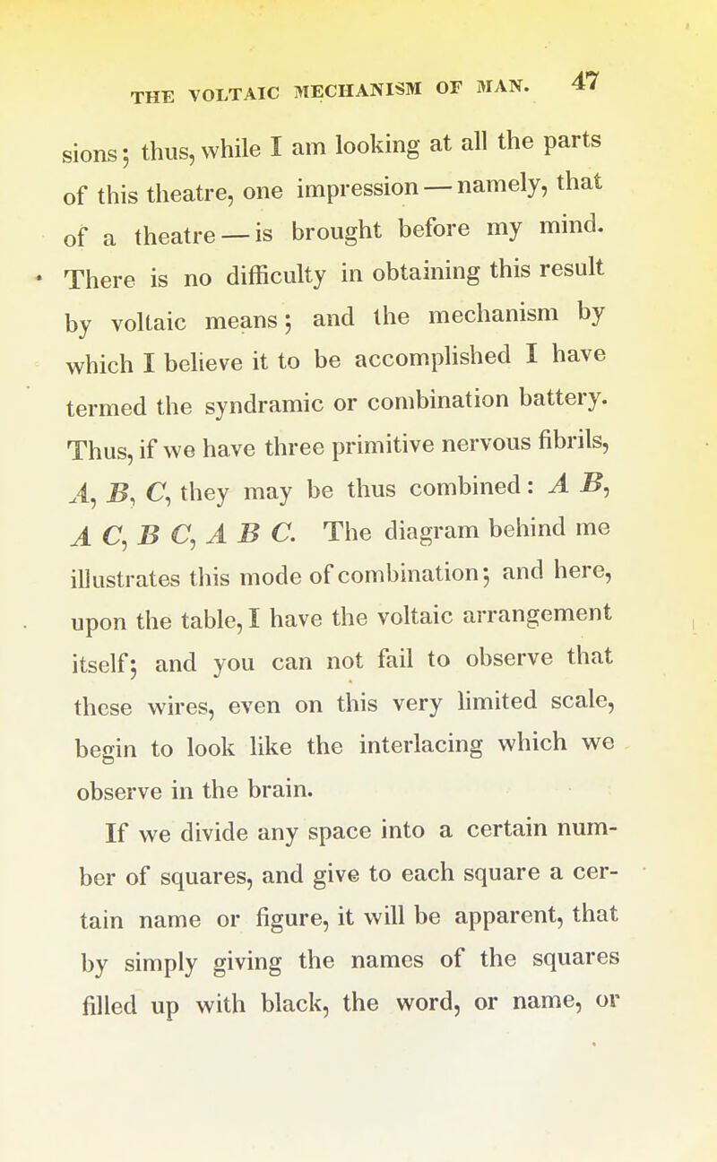 sions 5 thus, while I am looking at all the parts of this theatre, one impression — namely, that of a theatre —is brought before my mind. There is no difficulty in obtaining this result by voltaic means 5 and the mechanism by which I believe it to be accomplished I have termed the syndramic or combination battery. Thus, if we have three primitive nervous fibrils, .4, B, C, they may be thus combined: A B, AC^B C,A B C. The diagram behind me illustrates this mode of combination j and here, upon the table, I have the voltaic arrangement itself; and you can not fail to observe that these wires, even on this very limited scale, begin to look like the interlacing which we observe in the brain. If we divide any space into a certain num- ber of squares, and give to each square a cer- tain name or figure, it will be apparent, that by simply giving the names of the squares filled up with black, the word, or name, or