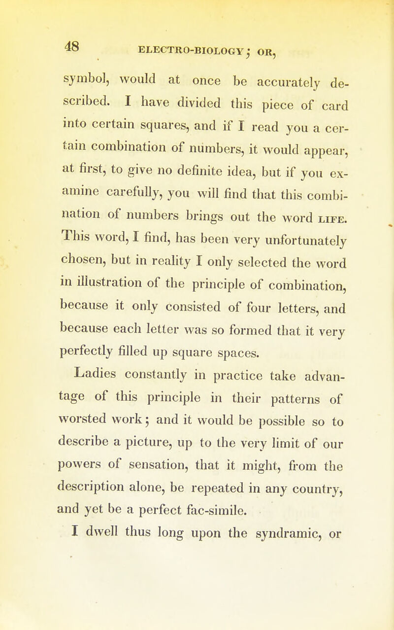 sjmbo], would at once be accurately de- scribed. I have divided this piece of card into certain squares, and if I read you a cer- tain combination of numbers, it would appear, at first, to give no definite idea, but if you ex- amine carefully, you will find that this combi- nation of numbers brings out the word life. This word, I find, has been very unfortunately chosen, but in reality I only selected the word in illustration of the principle of combination, because it only consisted of four letters, and because each letter was so formed that it very perfectly filled up square spaces. Ladies constantly in practice take advan- tage of this principle in their patterns of worsted work; and it would be possible so to describe a picture, up to the very limit of our powers of sensation, that it might, from the description alone, be repeated in any country, and yet be a perfect fac-simile.