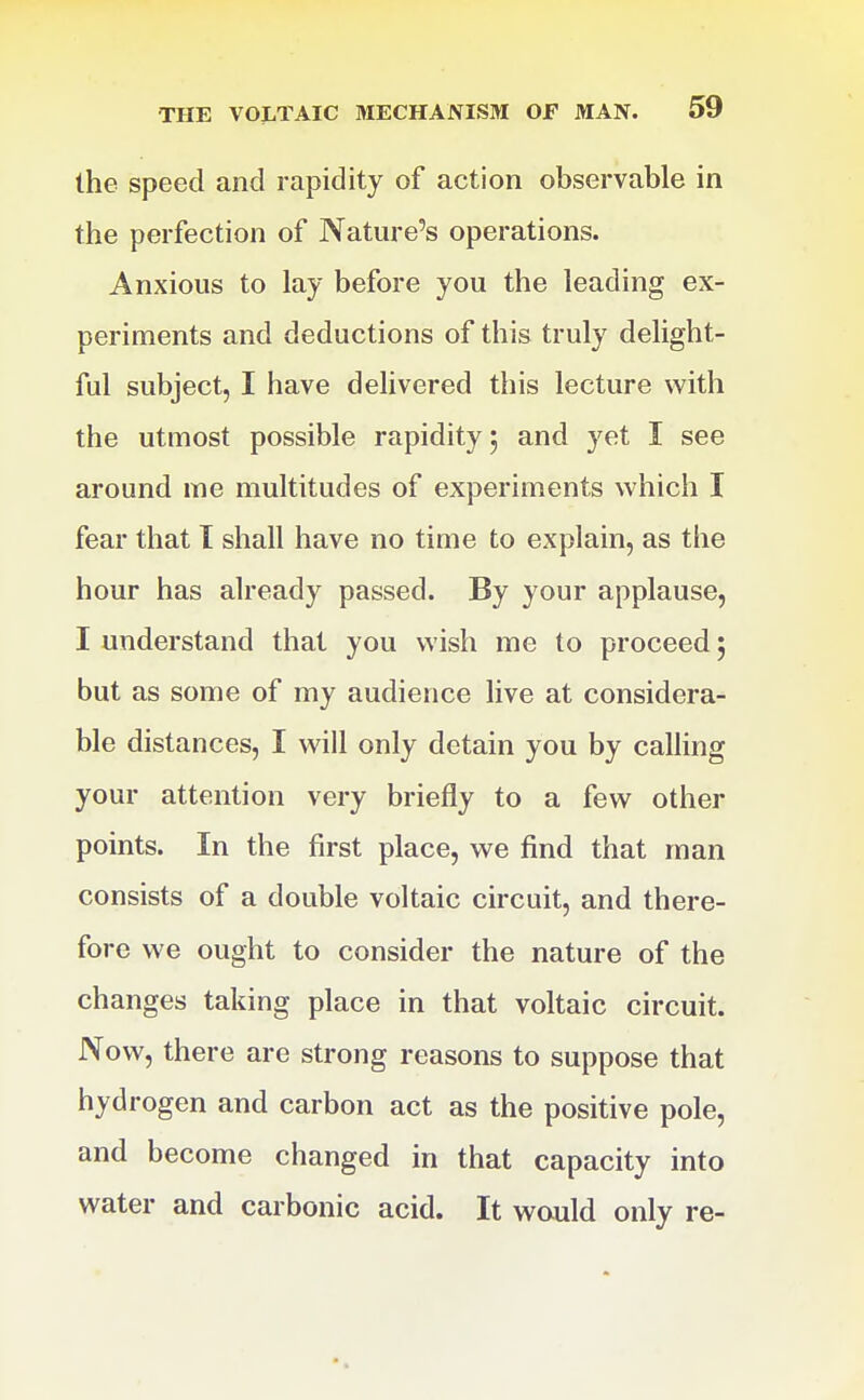 the speed and rapidity of action observable in the perfection of Nature's operations. Anxious to lay before you the leading ex- periments and deductions of this truly delight- ful subject, I have delivered this lecture with the utmost possible rapidity 5 and yet I see around me multitudes of experiments which I fear that I shall have no time to explain, as the hour has already passed. By your applause, I understand that you wish me to proceed 5 but as some of my audience live at considera- ble distances, I will only detain you by calhng your attention very briefly to a few other points. In the first place, we find that man consists of a double voltaic circuit, and there- fore we ought to consider the nature of the changes taking place in that voltaic circuit. Now, there are strong reasons to suppose that hydrogen and carbon act as the positive pole, and become changed in that capacity into water and carbonic acid. It would only re-