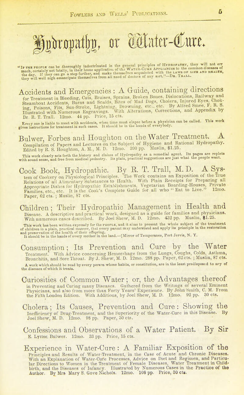 they w^il well nigh emandpate themselves from all need of do.lo.s of any sort.-DH. Trall. Accidents and Emergencies : A Guide, containing directions for Treatment in Bleeding, Cuts, Bruises, Sprains, Broken Bones, Dislocations, Railway and Seamboa? Aeddents, Bums and Scalds, Bites of Mad Dogs, Cholera njured Eyes Chok- in-, Poisons, Fits, Sun-Stroke, Lightning, Drowning, etc., etc. By AUred bmee. F. K. b. Illustrated with Numerous Engravings. Willi Alterations, Corrections, and Appendix by Dr, R. T. Trail. 12mo. 44 pp. Price, 15 cts. E«iy one is liable to meet with accidents, when time must elapse before a physician con be called. This work • givei instructions for treatment in such cases. It should be in the hands of everybody. Bulwer, Forbes and Ilougliton on the Water Treatment. A Compilation of Papers and Lectures on the Subject of Hygiene and Rational Hydropathy. Edited by R. S. Houghton, A. M., M. D. l-2mo. 390 pp. Muslm, $1.25. This work clearly sets forth the history and claims of Hydrop.athy as u remedial agent. Its pages are replete with sound sense, and free from medical pedantry. Us plain, practical suggestions are just what tte people want. Gook Book, Hydropathic. By E. T. Trail, M. D. A Sys- tem of Cookery on Physiological Principles. Tlie Work contains an Exposition of the lYue Relations of all Alimentary Substances to Health. With Plain Receipts for Preparing all Appropriate Dishes for Hydropathic EstaWishinents, Vegetarian Boarding-Houses, Private Families, etc., etc. It is the Cook's Complete Guide for all who  Eat to Live. 12rao. Paper, 02 cts. ; Muslin, 87 cts. Children; Their Hydropathic Management in Health and Disease. A descriptive and practical work, designed as a guide for families and physicians. With numerous caSL'S described. By Joel Sliew, M. D. r2mo. 432 pp. Muslin, $1.25. This work has been written eiprcsily for the pcopls, and it aims to present the whole snbject of the treatment of children in a plain, practical manner, 111 it every parent m.iy understand and apply its principle In the restoration and preservation of the health of their offspring. „ . , • -kt v It should be in the hands of every mother in the land.—[Mirror of Temperance, Port Jems, N. Y. Consumption; Its Prevention and Cure by the Water Treatment. With Advice concerning Hemorrhage from the Lungs, Coughs, Colds, Asthma, Bronchitis, and Sore Throat. By J. Shew, M. D. 12mo. 288 pp. Paper, 62 cts. ; Muslin, 8 cts. A work which should be road by every person whose habits, or constitution, are in the least predisposed to any of the diseases of which it treats. Curiosities of Common Water; or, the Advantages thereof in Preventing and Curing many Diseases. Gathered from the Writings ol several Eminent Physicians, and also from more than Forty Years' Experience. By John .Smith, C. M. From the Fifth London Edition. With Additions, by Joel Shew, M. D. 12mo. 92 pp. 30 cts. Cholera; Its Causes, Prevention and Cure: Showing the Inefficiency of Drug-Treatment, and the Superiority of the Water-Cure in this Disease. By Joel Shew, M. D. 12mo. 98 pp. Paper, 30 cts. Confessions and Observations of a Water Patient. By Sir E Lyttot Bulwer. 12mo. 33 pp. Price, 15 cts. Experience in Water-Cure : A Familiar Exposition of the Principles and Results of Water-Treatment, hi the Case of Acute and Chronic Diseases. With an Explanation of Water-Cure Processes, Advice on Diet and Regimen, and Particu- lar Directiims to Women in the Treatment of Female Diseases, Water Treatment in Child- birth, and the Diseases of Infancy. Illustrated by Numerous Cases in the Practice of the Author. By Mr» Mary S. Gove Nichols. 12rao. 108 pp. Price, 80 clg.