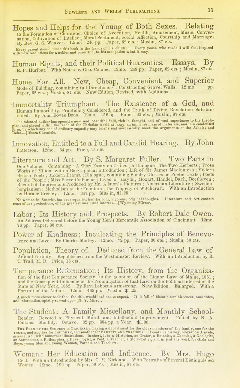 Hopes and Helps for the Young of Both Sexes, Relating to llie Formation of Cliaracter, Clioice of Avocation, Healtli, Amusement, Music, Conver- sation Cultivation of Intellect, Moral Sentiment, Social Affection, Courtship and Marriage. By Rev. G. S. Weaver. l'2mo. 246 pp. Paper, 62 cts. ; Muslin, 87 els. Every parent Bbouia ploce this book in the hands of his children. Every youth who reads it will feel inspired with new resolutions for a nobler and purer life, be his occupation what it may. Human Rights, and their Political Guaranties. Essays. By E. P. Hurlbut. Witli Notes by Geo. Combe. 12mo. 249 pp. Paper, 62 cts. ; Muslin, 87 cts. Home For All. New, Cheap, Convenient, and Superior Mode of Building, containing full Directions i .t Constructing Gravel Walls. 12 mo. pp. Paper, 62 cts. ; Muslin, 87 cts. New Edition, Revised, vfith Additions. -Immortality Triumphant. The Existence of a God, and Human Immortality, Practically Considered, and the Truth of Divine Revelation Substan- tiated. By John Bovee Dods. 12ino. 216 pp. Paper, 62 cts. ; Muslin, 87 cts. The talented author has opened a new and beautiful field, rich in thought, and of vast importance to the theolo- eian and placed within the reach of the Christian world at large an immense mass of materials, and in a condensed form', by wliich any one of ordinary capacity may briefly and successfully meet the argumenH of the Atheist and Deist.—[Ithaca Chronicle. Innovation, Entitled to a Full and Candid Hearing. By John Patterson. 12mo. 64 pp. Price, 15 cts. Literature and Art. By S. Margaret Fuller. Two Parts in One Volume. Containing : A Short Es.sny on Critics ; A Dialogue ; The Two Herberts ; Prose Works of Milton, with a Biographical Introduction ; Life of Sir James Mackintosh ; Modern Brhish Poets ; Modern Drama ; Dialogue, containing Sundry Glosses on Poetic Texts ; Poets of the People ; Miss Barrett's Poems ; Lives of Haydn, Mozart, Handel, Bach, Beethoven ; Record of Impressions Produced by Mr. Allston's Pictures ; American Literature ; Sweden- borgianism ; Methodism at the Fountain ; The Tragedy of Witchcraft. With an Introduction by Horace Greeley. 12mo. 347 pp. Muslin, $1.25. No woman in America has ever equalled her for b.>ld. vigorous, original_thoughts. Literature and Art contain some of her productions, of the greatest merit and interest.—[Wyoming Mirror. Labor; Its History and Prospects. By Robert Dale Owen. An Address Delivered before the Young Men's Mercantile Association of Cincinnati. 12mo. 76 pp. Paper, 30 cts. Power of Kindness; Inculcating the Principles of Benevo- lence and Love. By Charles Morley. 12mo. 72 pp. Paper, 30 cts. ; Muslin, 50 cts. Population, Theory of Deduced from the General Law of Animal Fertility. Republished from the Westminster Review. With an Introduction by B. T. Trail, M. D. Price, 15 cts. Temperance Reformation; Its History, from the Organiza- tion of the first Temperance Society, to the adoption of the Liquor Law of Maine, 1851 ; and the Consequent Influence of the Promulgation of lliat Law on tlie Political Interest of the Slate of New York, 1852. By Rev. Lebbeus Armstrong. New Edition. Enlarged. With a Portrait of the Author. 12mo. 465 pp. Muslin, $1.25. A much more clever book than the title would lead one to expect. It is full of historic reminiscences, anecdotes, And information, spicily ser\'ed up.—[N. Y. Mirror. The Student: A Family Miscellany, and Monthly School- Reatler. Devoted to Physical, Moral, and Intellectual Improvement. Edited by N. A. Calkins. Monthly. Octavo. 32 pp. 384 pp. a Year. $1.00. Thk Plan ov the Studbnt is Oeiginal : having ft depiirtmpnt for the older mcmborB of the family, one for the ToUTH, and another for children, and Another for parents and teaciikii.s. It contains hiatory, bin^aphy,travels, icieace, Ac, with numerous illuatralioiis. In short, it is a Historhin, no Orator, a Botanist, a Chemist, a Geologiet, an Astronomer, a Philosopher, a PhyBinlogist, a Poet, a Teacher, a Story-ToUer, and is just the work for Girls and Boys, young ^fen and young Women, Parents and Teachers. Woman: Her Education and Influence. By Mrs. Hugo Rcid. With on Introdnclion by Mrs. C. M Kirklnnd. Wilh rorlrailsnf.Several Distinguished Women. 12mo. 192 pp. Pnper, 50 e'.s ; Muslin, 87 cts.