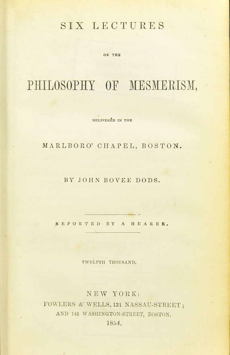 SIX LECTURES ON THE PHILOSOPHY OF MESMERISM, DELIVEBED IN THE MARLBORO' CHAPEL, BOSTON. BY JOHN BOVEE DODS. REPORTED BY A HEARER, TWELFTH THOUSAND. NEW YORK: FOWLERS &• WELLS, 131 NASSAU-STREET ; AND 142 WASIIINGTON-STKKET, BOSTON. i8;i4.