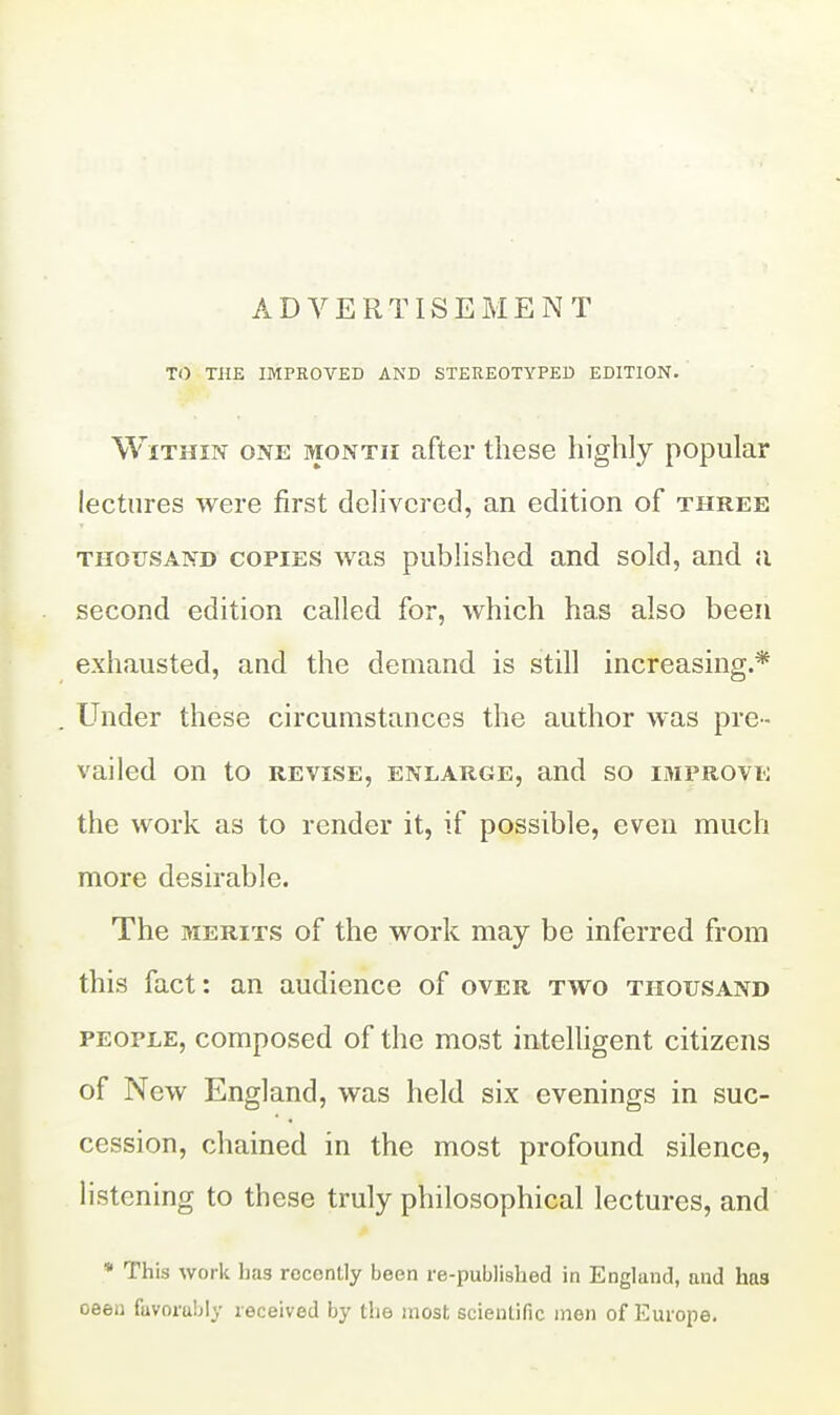 ADVERTISEMENT TO THE IMPROVED AND STEREOTYPED EDITION. Within one month after these highly popular lectures were first delivered, an edition of three THOUSAND COPIES was published and sold, and a second edition called for, which has also been exhausted, and the demand is still increasing.* Under these circumstances the author was pre- vailed on to REVISE, ENLARGE, and so IMPROVE the work as to render it, if possible, even much more desirable. The MERITS of the work may be inferred from this fact: an audience of over two thousand PEOPLE, composed of the most intelhgent citizens of New England, was held six evenings in suc- cession, chained in the most profound silence, listening to these truly philosophical lectures, and * This work has recently been re-published in England, and has oeen favorably received by the most scientific men of Europe.