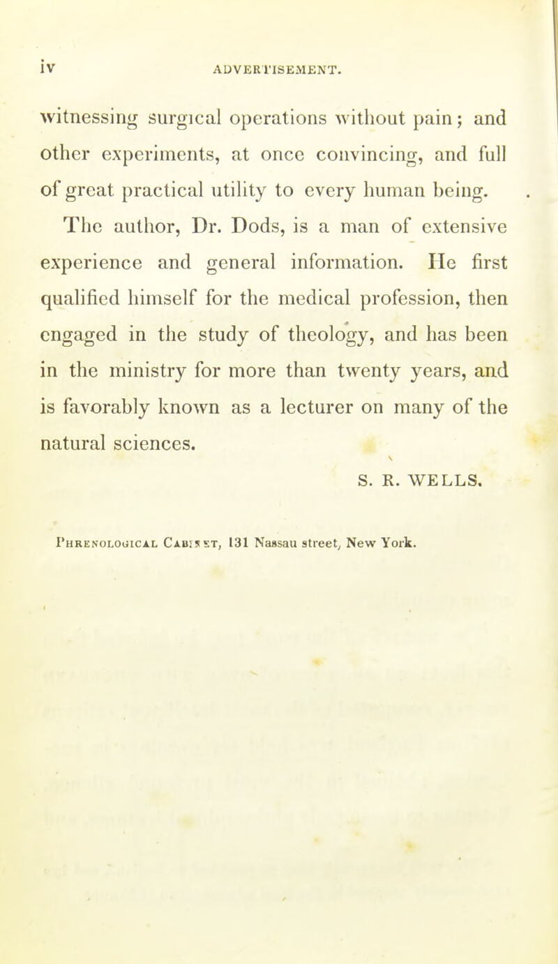 witnessing surgical operations Avithout pain; and other experiments, at once convincing, and full of great practical utility to every human being. The author. Dr. Dods, is a man of extensive experience and general information. He first qualified himself for the medical profession, then engaged in the study of theology, and has been in the ministry for more than twenty years, and is favorably known as a lecturer on many of the natural sciences. S. R. WELLS. Phrenological Cabisst, 131 Nassau street^ New York.