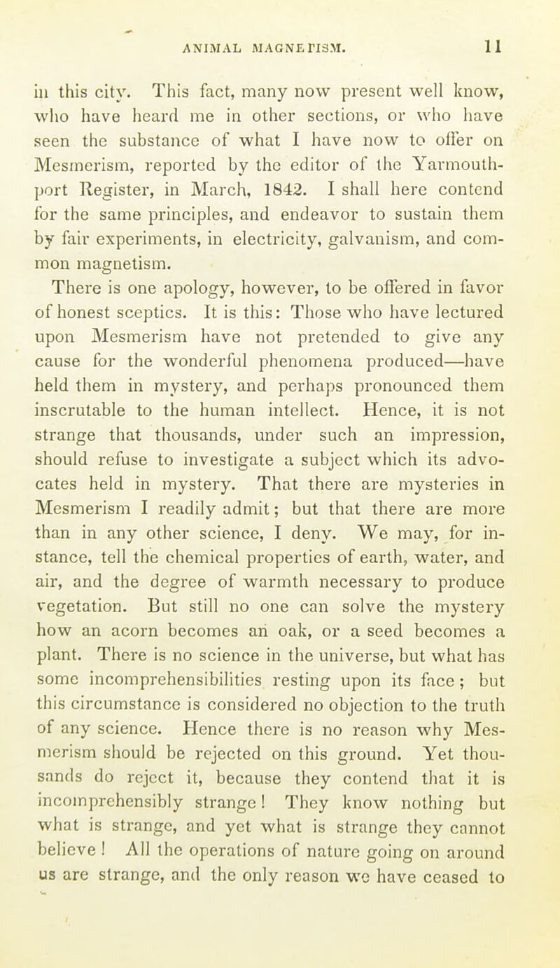 in this city. Tiiis fact, many now present well know, who have heard me in other sections, or who have seen the substance of what I have now to ofler on Mesmerism, reported by the editor of the Yarmouth- port Register, in March, 1842. I shall here contend for the same principles, and endeavor to sustain them by fair experiments, in electricity, galvanism, and com- mon magnetism. There is one apology, however, to be offered in favor of honest sceptics. It is this: Those who have lectured upon Mesmerism have not pretended to give any cause for the wonderful phenomena produced—have held them in mystery, and perhaps pronounced them inscrutable to the human intellect. Hence, it is not strange that thousands, under such an impression, should refuse to investigate a subject which its advo- cates held in mystery. That there are mysteries in Mesmerism I readily admit; but that there are more than in any other science, I deny. We may, for in- stance, tell the chemical properties of earth, water, and air, and the degree of warmth necessary to produce vegetation. But still no one can solve the mystery how an acorn becomes an oak, or a seed becomes a plant. There is no science in the universe, but what has some incomprehensibilities resting upon its face; but this circumstance is considered no objection to the truth of any science. Hence there is no reason why Mes- merism should be rejected on this ground. Yet thou- sands do reject it, because they contend that it is incomprehensibly strange! They know nothing but what is strange, and yet what is strange they cannot believe! All the operations of nature going on around us are strange, and the only reason we have ceased to