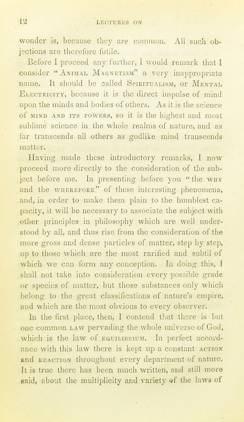 wonder is, because they are common. All such ob- jections are therefore futile. Before I proceed any furtiier, I would remark that I consider Animal Magnetism a very inappropriate name. It should be culled Spiritualism, or Mental Electricity, because it is the direct impulse of mind upon the minds and bodies of others. As it is the science of MIND AND ITS POWERS, SO it is tlic higlicst and most sublime science in the whole realms of nature, and as far transcends all others as godlike mind transcends matter. Having made these introductory remarks, I now proceed more directly to the consideration of the sub- ject before me. In presenting before you  the why and the wherefore of these interesting phenomena, and, in order to make them plain to the humblest ca- pacity, it will be necessary to associate the subject with other principles in philosophy which are well under- stood by all, and thus rise from the consideration of the more gross and dense particles of matter, step by step, up to those which are the most rarified and subtil of which we can form any conception. In doing this, I shall not take into consideration every possible grade or species of matter, but those substances only which belong to the great classifications of nature's empire, and which are the most obvious to every observer. In the first place, then, I contend that there is but one common law pervading the whole universe of God, which is the law of equilibrium. In perfect accord- ance with this law there is kept up a constant action end REACTION throughout every department of nature. It is true there has been much written, and still more said, about the multiplicity and variety ©f the laws of