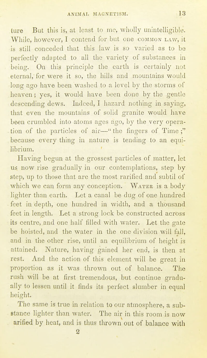 ture But this is, at least to ino, wiiolly unintelligiblo. While, however, I contend for but one comaion law, it is still conceded that this law is so varied as to bo perfectly adapted to all the variety of substances in being. On this principle the earth is certainly not eternal,'for were it so, the hills and mountains would long ago have been washed to a level by the storms of heaven; yes, it would have been done by the gentle descending dews. Indeed, I hazard nothing in saying, that even the mountains of solid granite would have been crumbled into atoms ages ago, by the very opera- tion of the particles of air— the fingers of Time ; because every thing in nature is tending to an equi- librium. Having begun at the grossest particles of matter, let us. now rise gradually in our contemplations, step by step, up to those that are the most rarified and subtil of which we can form any conception. Water is a body lighter than earth. Let a canal be dug of one hundred feet in depth, one hundred in width, and a thousand feet in length. Let a strong lock be constructed across its centre, and one half filled with water. Let the gate be hoisted, and the water in the one division will fall, and in the other rise, until an equilibrium of height is attained. Nature, having gained her end, is then at rest. And the action of this element will be great in proportion as it was thrown out of balance. The rush will be at first tremendous, but continue gradu- ally to lessen until it finds its perfect slumber in equal height. The same is true in relation to our atmosphere, a sub- stance lighter than water. The air in this room is now arified by heat, and is thus thrown out of balance with 2