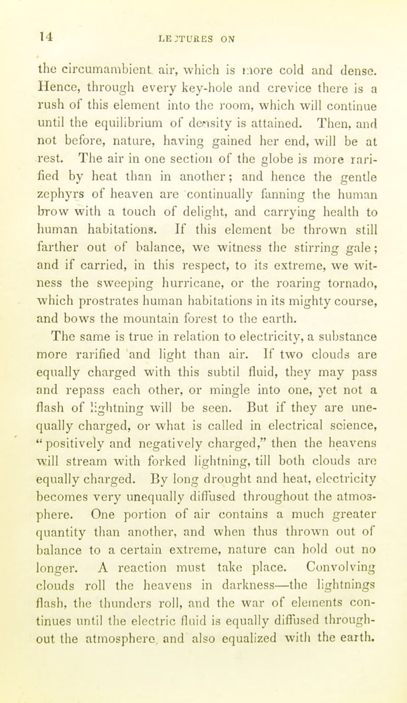 the circumambient, air, which is more cold and dense. Hence, through every key-hole and crevice there is a rush of this element into the I'oom, which will continue until the equilibrium of density is attained. Then, and not before, nature, having gained her end, will be at rest. The air in one section of the globe is more rari- fied by heat than in another; and hence the gentle zephyrs of heaven are continually fanning the human brow with a touch of delight, and carrying health to human habitations. If this element be thrown still farther out of balance, we witness the stirring gale; and if carried, in this respect, to its extreme, we wit- ness the sweeping hurricane, or the roaring tornado, which prostrates human habitations in its mighty course, and bows the mountain forest to the earth. The same is true in relation to electricity, a substance more rarified and light than air. If two clouds are equally charged with this subtil fluid, they may pass and repass each other, or mingle into one, yet not a flash of lightning will be seen. But if they are une- qually charged, or what is called in electrical science, positively and negatively charged, then the heavens will stream with forked lightning, till both clouds are equally charged. By long drought and heat, electricity becomes very unequally difllised throughout the atmos- phere. One portion of air contains a much greater quantity than another, and when thus thrown out of balance to a certain extreme, nature can hold out no longer. A reaction must take place. Convolving clouds roll the heavens in darkness—the lightnings flash, the thunders roll, and the war of elements con- tinues until the electric fluid is equally diffused through- out the atmosphere, and also equalized with the earth.