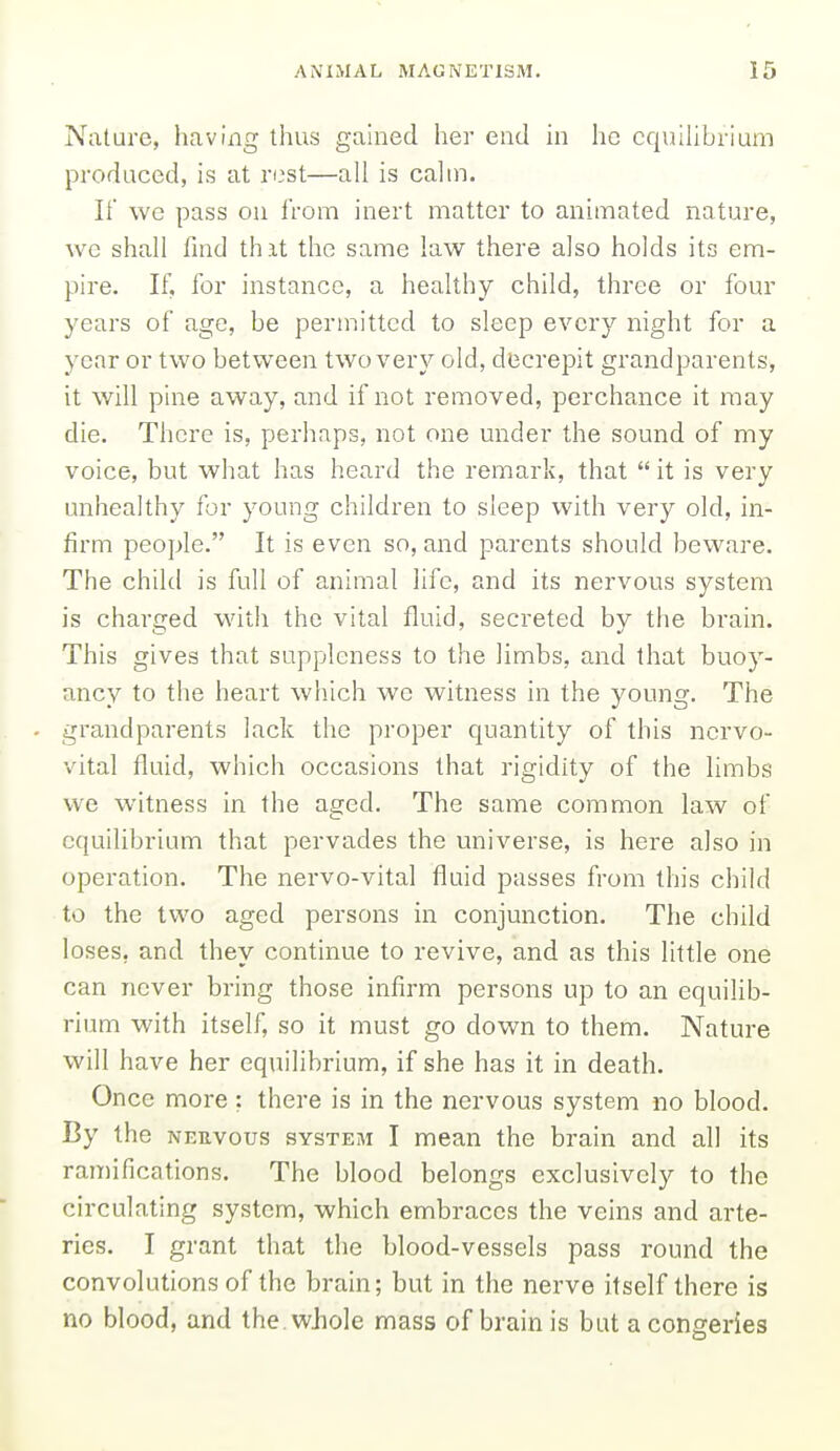 Nature, having thus gained her end in he equiUbrlum produced, is at rest—all is calin. If we pass ou from inert matter to animated nature, we shall find thit the same law there also holds its em- pire. If, for instance, a healthy child, three or four years of age, be permitted to sleep every night for a year or two between two very old, decrepit grandparents, it will pine away, and if not removed, perchance it may die. There is, perhaps, not one under the sound of my voice, but what has heard the remark, that  it is very unhealthy for young children to sleep with very old, in- firm people. It is even so, and parents should beware. The child is full of animal life, and its nervous system is charged with the vital fluid, secreted by the brain. This gives that suppleness to the limbs, and that buoy- ancy to the heart which we witness in the young. The grandparents lack the proper quantity of this nervo- vital fluid, which occasions that rigidity of the hmbs we witness in the aged. The same common law of equilibrium that pervades the universe, is here also in operation. The nervo-vital fluid passes from this child to the two aged persons in conjunction. The child loses, and they continue to revive, and as this little one can never bring those infirm persons up to an equihb- rium with itself, so it must go down to them. Nature will have her equilibrium, if she has it in death. Once more : there is in the nervous system no blood. By the neuvous system I mean the brain and all its ramifications. The blood belongs exclusively to the circulating system, which embraces the veins and arte- ries. I grant that the blood-vessels pass round the convolutions of the brain; but in the nerve itself there is no blood, and the, wJiole mass of brain is but a congeries