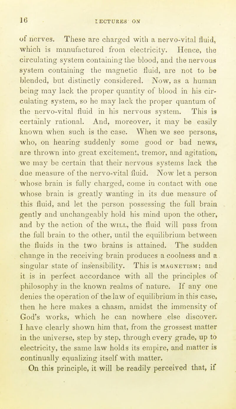 of norves. These are charged with a nervo-vital fluid, which is manufactured from electricity. Hence, tiie circulating system containing the blood, and the nervous system containing the magnetic fluid, are not to be blended, but distinctly considered. Now, as a human being may lack the proper quantity of blood in his cir- culating system, so he may lack the proper quantum of the nervo-vital fluid in his nervous system. This is certainly rational. And, moreover, it may be easily known when such is the case. When we see persons, who, on hearing suddenly some good or bad news, are thrown into great excitement, tremor, and agitation, we may be certain that their nervous systems lack the due measure of the nervo-vital fluid. Now let a person whose brain is fully charged, come in contact with one whose brain is greatly wanting in its due measure of this fluid, and let the person possessing the full brain gently and unchangeably hold his mind upon the other, and by the action of the will, the fluid will pass from the full brain to the other, until the equilibrium between the fluids in the two brains is attained. The sudden change in the i-eceiving brain produces a coolness and a. singular state of insensibility. This is magnetism; and it is in perfect accordance with all the principles of philosophy in the known realms of nature. If any one denies the operation of the law of equilibrium in this case, then he here makes a chasm, amidst the immensity of God's works, which he can nowhere else discover. I have clearly shown him that, from the grossest matter in the universe, step by step, through every grade, up to electricity, the same law holds its empire, and matter is continually equalizing itself with matter. On this principle, it will be readily perceived that, if