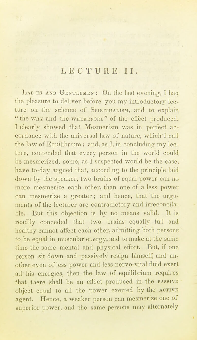 LECTURE II. Lae:es and Gentlemen : On the last evening, I haa tlie pleasure to deliver before you my introductory lec- ture on the science of Spirttualism, and to explain  the WHY and the wherefore of the effect produced. I clearly showed that Mesmerism was in perfect ac- cordance with the universal law of nature, which I call the law of Equilibrium ; and, as I, in concluding my lec- ture, contended that every person in the world could be mesmerized, some, as I suspected would be the case, have to-day argued that, according to the principle laid down by the speaker, two brains of equal power can no more mesmerize each other, than one of a less pow^er can mesmerize a greater; and hence, that the argu- ments of the lecturer are contradictory and irreconcila- ble. But this objection is by no means valid. It is readily conceded that two brains equally full and healthy cannot affect each other, admitting both persons to be equal in muscular euergy, a.nd to make at the same time the same mental and physical effort. But, if one person sit down and passively resign himself, and an- other even of less power and less nervo-vital fluid exert a.l his energies, then the law of equilibrium requires that t.iere shall be an effect produced in the passive object equal to all the power exerted by the active agent. Hence, a weaker person can mesmerize one of superior power, and the same persons may alternately