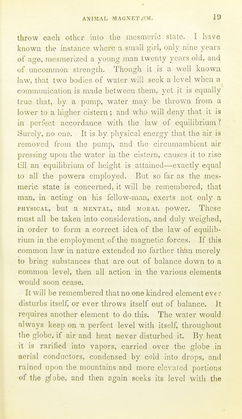 throw each other into the mesmeric state. I have known the instance where a small girl, only nine years of age, mesmerized a young man twenty years old, and of uncommon strength. Though it is a well known law, that two bodies of water will seek a level when a communication is made between them, yet it is equally true that, by a pump, water may be thrown from a lower to a higher cistern; and who will deny that it is in perfect accordance with the law of equilibrium ? Surely, no one. It is by physical energy'that the air is removed from the pump, and the circumambient air pressing upon the water in the cistern, causes it to rise till an equilibrium of height is attained—exactly equal 10 all the powers employed. But so far as the mes- meric state is concerned, it will be remembered, that man, in acting on his fellow-man, exerts not only a PHYSICAL, but a MENTAL, and MORAL power. These must all be taken into consideration, and duly weighed, in order to form a correct idea of the law of equilib- rium in the employment of the magnetic forces. If this common law in nature extended no farther than merely to bring substances that are out of balance down to a common level, then all action in the various elements would soon cease. It will be remembered that no one kindred element eve r disturbs itself, or ever throws itself out of balance. It requires another element to do this. The water would always keep on -a perfect level with itself, throughout the globe, if air and heat never disturbed it. By heat it is rarified into vapors, carried over the globe in aerial conductors, condensed by cold into drops, ami rained upon the mountains and more elevated portions of the g^obe, and tlien again seeks its level with the