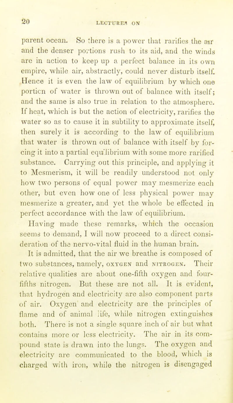 parent ocean. So there is a power that rariiies the air and the denser portions rush to its aid, and the winds are in action to keep up a perfect balance in its own empire, while air, abstractly, could never disturb itsell. Hence it is even the law of equilibrium by which one portion of water is thrown out of balance with itself; and the same is also true in relation to the atmosphere. If heat, which is but the action of electricity, rarifies the water so as to cause it in subtility to approximate itself, then surely it is according to the law of equilibrium that water is thrown out of balance with itself by for- cing it into a partial equi'librium with some more rarified substance. Carrying out this principle, and applying it to Mesmerism, it will be readily understood not only how two persons of equal power may mesmerize each other, but even how one of less physical power may mesmerize a greater, and yet the whole be effected in perfect accordance with the law of equilibrium. Having made these remarks, which the occasion seems to demand, I will now proceed to a direct consi- deration of the nervo-vital fluid in the human brain. It is admitted, that the air we breathe is composed of two substances, namely, oxygen and nitrogen. Their relative qualities are about one-fifth oxygen and four- fifths nitrogen. But these are not all. It is evident, that hydrogen and electricity are also component parts of air. Oxygen' and electricity are the principles of flnme and of animal iLfe, while nitrogen extinguishes both. There is not a single square inch of air but what contains more or less electricity. The air in its com- pound state is drawn into the lungs. The oxygen and electricity are communicated to the blood, which is charged with iron, while the nitrogen is disengaged