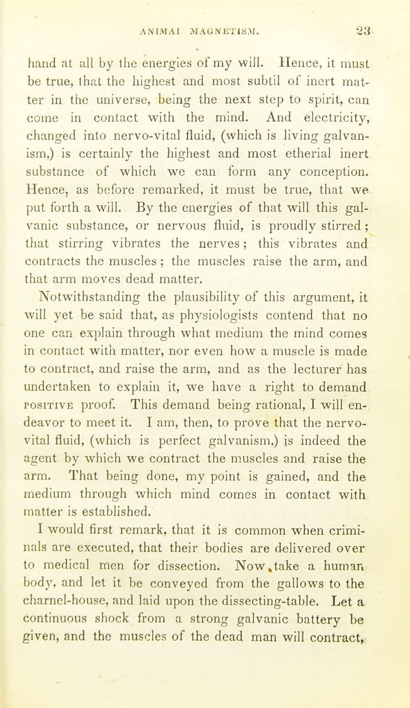 hand at all by the energies of my will. Hence, it must be true, that the highest and most subtil of inert mat- ter in the universe, being the next step to spirit, can come in contact with the mind. And electricity, changed into nervo-vital fluid, (which is living galvan- ism,) is certainly the highest and most etherial inert substance of which we can form any conception. Henoe, as before remarked, it must be true, that we put forth a will. By the energies of that will this gal- vanic substance, or nervous fluid, is proudly stirred; that stiri'ing vibrates the nerves; this vibrates and contracts the muscles; the muscles raise the arm, and that arm moves dead matter. Notwithstanding the plausibility of this argument, it will yet be said that, as physiologists contend that no one can explain through what medium the mind comes in contact with matter, nor even how a muscle is made to contract, and raise the arm, and as the lecturer has undertaken to explain it, we have a right to demand POSITIVE proof. This demand being rational, I will en- deavor to meet it. I am, then, to prove that the nervo- vital fluid, (which is perfect galvanism,) is indeed the agent by which we contract the muscles and raise the arm. That being done, my point is gained, and the medium through which mind comes in contact with matter is established. I would first remark, that it is common when crimi- nals are executed, that their bodies are delivered over to medical men for dissection. Now»take a human body, and let it be conveyed from the gallows to the charnel-house, and laid upon the dissecting-table. Let a continuous shock from a strong galvanic battery be given, and the muscles of the dead man will contract,;