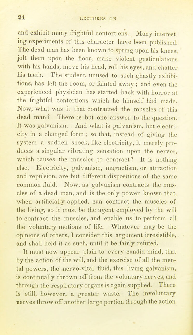 and exhibit many friglitful contortion's. Many interest ing experiments of this character have been pubUshcd. The dead man has been known to spring upon his knees, jolt them upon the floor, make violent gesticulations with his hands, move his head, roll his eyes, and chalter his teeth. The student, unused to such ghastly exhibi- tions, has loft the room, or fainted away; and even the experienced physician has started back with horror at the frightful contortions which he himself had made. Now, what was it that contracted the muscles of this dead man ? There is but one answer to the question. It was galvanism. And what is galvanism, but electri- city in a changed form ; so that, instead of giving the system a sudden shock, like electricity, it merely pro- duces a singular vibrating sensation upon the nerves, which causes the muscles to contract? It is nothing: else. Electricity, galvanism, magnetism, or attraction and repulsion, are but different dispositions of the same common fluid. Now, as galvanism contracts the mus- cles of a dead man, and is the only power known that, when artificially applied, can contract the muscles of the living, so it must be the agent employed by the will to contract the muscles, and enable us to perform all the voluntary motions of life. Whatever may be the opinions of others, I consider this argument irresistible, and shall hold it as such, until it be fairly refuted. It must now appear plain to every candid mind, that by the action of the will, and the exercise of all the men- tal powers, the nervo-vital fluid, this living galvanism, is continually thrown off from the voluntary nerves, and through the respiratory organs is again supplied. There is still, however, a greater waste. The involuntary oerves throw off another large portion through the action