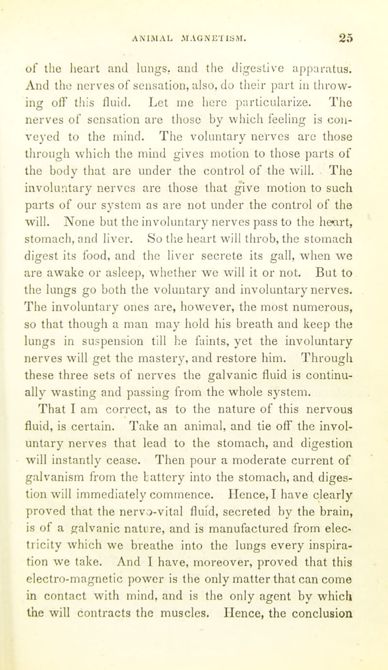 of the heart and lungs, and the digestive apparatus. And the nerves of sensation, also, do tlieir part in throw- ing off this fluid. Let me here particuhxrize. The nerves of sensation are those by which feeHng is con- veyed to the mind. The voluntary nerves are those through which the mind gives motion to those parts of the body that are under the control of the will. The involuntary nerves are those that give motion to such parts of our system as are not under the control of the will. None but the involuntary nerves pass to the he«art, stomach, and liver. So tlie heart will throb, the stomach digest its food, and the liver secrete its gall, when we are awake or asleep, whether we will it or not. But to the lungs go both the voluntary and involuntary nerves. The involuntary ones are, however, the most numei'ous, so that though a man may hold his breath and keep the lungs in suspension till he faints, yet the involuntary nerves will get the mastery, and restore him. Through these three sets of nerves the galvanic fluid is continu- ally wasting and passing from the whole system. That I am correct, as to the nature of this nervous fluid, is certain. Take an animal, and tie off the invol- untary nerves that lead to the stomach, and digestion will instantly cease. Then pour a moderate current of galvanism from the lattery into the stomach, and diges- tion will immediately commence. Hence, I have clearly proved that the nervo-vital fluid, secreted by the brain, is of a galvanic nature, and is manufactured from elec- tricity which we bi'eathe into the lungs every inspira- tion we take. And I have, moreover, proved that this electro-magnetic power is the only matter that can come in contact with mind, and is the only agent by which the will contracts the muscles. Hence, the conclusion