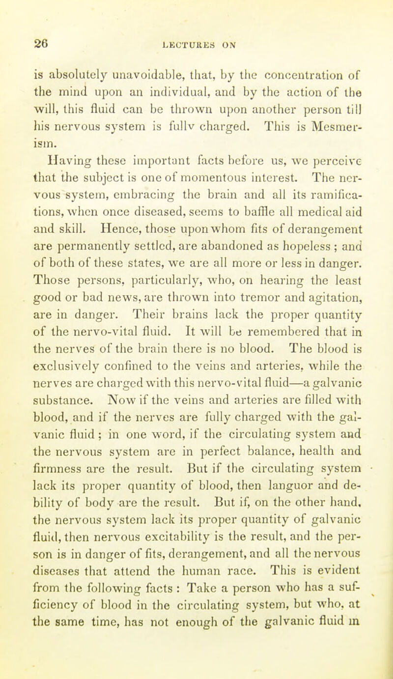 is absolutely unavoidable, that, by the concentration of the mind upon an individual, and by the action of the will, this fluid can be thrown upon another person till his nervous system is fullv charged. This is Mesmer- ism. Having these important facts before us, we perceive that the subject is one of momentous interest. The ner- vous system, embracing the brain and all its ramifica- tions, when once diseased, seems to baffle all medical aid and skill. Hence, those upon whom fits of derangement are permanently settled, are abandoned as hopeless ; and of both of these states, we are all more or less in danger. Those persons, particularly, who, on hearing the least good or bad news, are thrown into tremor and agitation, are in danger. Their brains lack the proper quantity of the nervo-vital fluid. It will be remembered that in the nerves of the brain there is no blood. The blood is exclusively confined to the veins and arteries, while the nerves are charged with this nervo-vital fluid—a galvanic substance. Now if the veins and arteries are filled with blood, and if the nerves are fully charged with the gal- vanic fluid ; in one word, if the circulating system and the nervous system are in perfect balance, health and firmness are the result. But if the circulating system lack its proper quantity of blood, then languor and de- bility of body are the result. But if, on the other hand, the nervous system lack its pz-oper quantity of galvanic fluid, then nervous excitability is the result, and the per- son is in danger of fits, derangement, and all the nervous diseases that attend the human race. This is evident from the following facts : Take a person who has a suf- ficiency of blood in the circulating system, but who, at the same time, has not enough of the galvanic fluid m