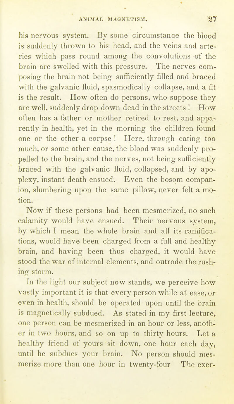 his nervous system. By some circumstance the blood is suddenly thrown to his head, and the veins and arte- ries which pass round among the convolutions of the brain are swelled with this pressure. The nerves com- posing the brain not being sufficiently filled and braced with the galvanic fluid, spasmodically collapse, and a fit is the result. How often do persons, who suppose they are well, suddenly drop down dead in the streets ! How often has a father or mother retired to rest, and appa- rently in health, yet in the morning the children found one or the other a corpse ! Here, through eating too much, or some other cause, the blood was suddenly pro- pelled to the brain, and the nerves, not being sufficiently braced with the galvanic fluid, collapsed, and by apo- plexy, instant death ensued. Even the bosom compan- ion, slumbering upon the same pillow, never felt a mo- tion. Now if these persons had been mesmerized, no such calamity would have ensued. Their nervous system, by which I mean the whole brain and all its ramifica- tions, would have been charged from a full and healthy brain, and having been thus charged, it would have stood the war of internal elements, and outrode the rush- ing storm. In the light our subject now stands, we perceive how vastly important it is that every person while at ease, or even in health, should be operated upon until the brain is magnetically subdued. As stated in my first lecture, one person cm be mesmerized in an hour or less, anoth- er in two hours, and so on up to thirty hours. Let a healthy friend of yours sit down, one hour each day, until he subdues your brain. No person should mes- merize more than one hour in twenty-four The exer-