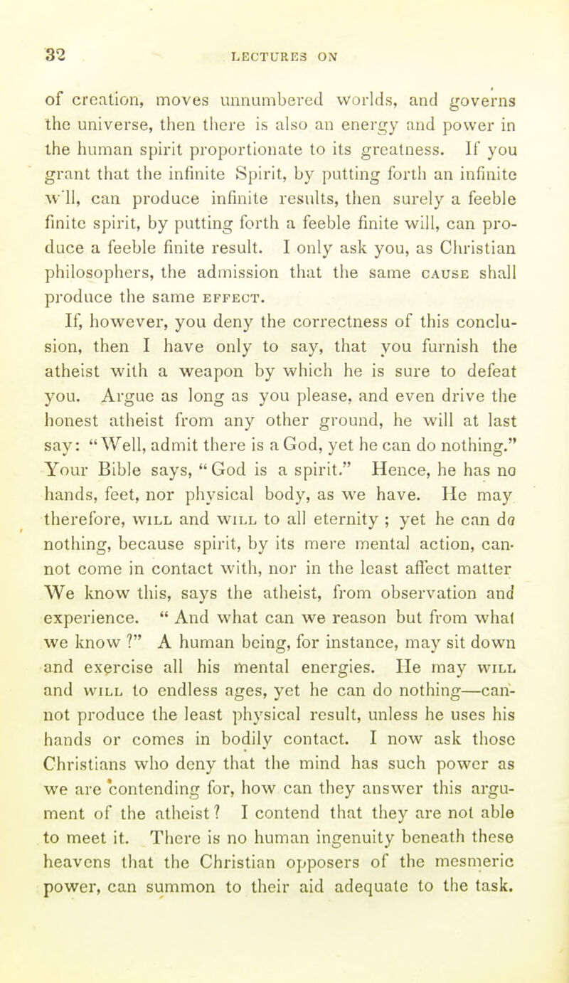 of creation, moves unnumbered worlds, and governs the universe, then there is also an energy and power in the human spirit proportionate to its greatness. If you grant that the infinite Spirit, by putting forth an infinite w'll, can produce infinite results, then surely a feeble finite spirit, by putting forth a feeble finite will, can pro- duce a feeble finite result. I only ask you, as Christian philosophers, the admission that the same cause shall produce the same effect. If, however, you deny the correctness of this conclu- sion, then I have only to say, that you furnish the atheist with a weapon by which he is sure to defeat you. Argue as long as you please, and even drive the honest atheist from any other ground, he will at last say: Well, admit there is a God, yet he can do nothing. Your Bible says, God is a spirit. Hence, he has no hands, feet, nor physical body, as we have. He may therefore, will and will to all eternity ; yet he can do nothing, because spirit, by its mere mental action, can- not come in contact with, nor in the least aflTect matter We know this, says the atheist, from observation and experience.  And what can we reason but from what we know ? A human being, for instance, may sit down and exercise all his mental energies. He may will and WILL to endless ages, yet he can do nothing—can- not produce the least physical result, unless he uses his hands or comes in bodily contact. I now ask those Christians who deny that the mind has such power as we are contending for, how can they answer this argu- ment of the atheist ? I contend that they are not able to meet it. There is no human ingenuity beneath these heavens that the Christian opposers of the mesmeric power, can summon to their aid adequate to the task.