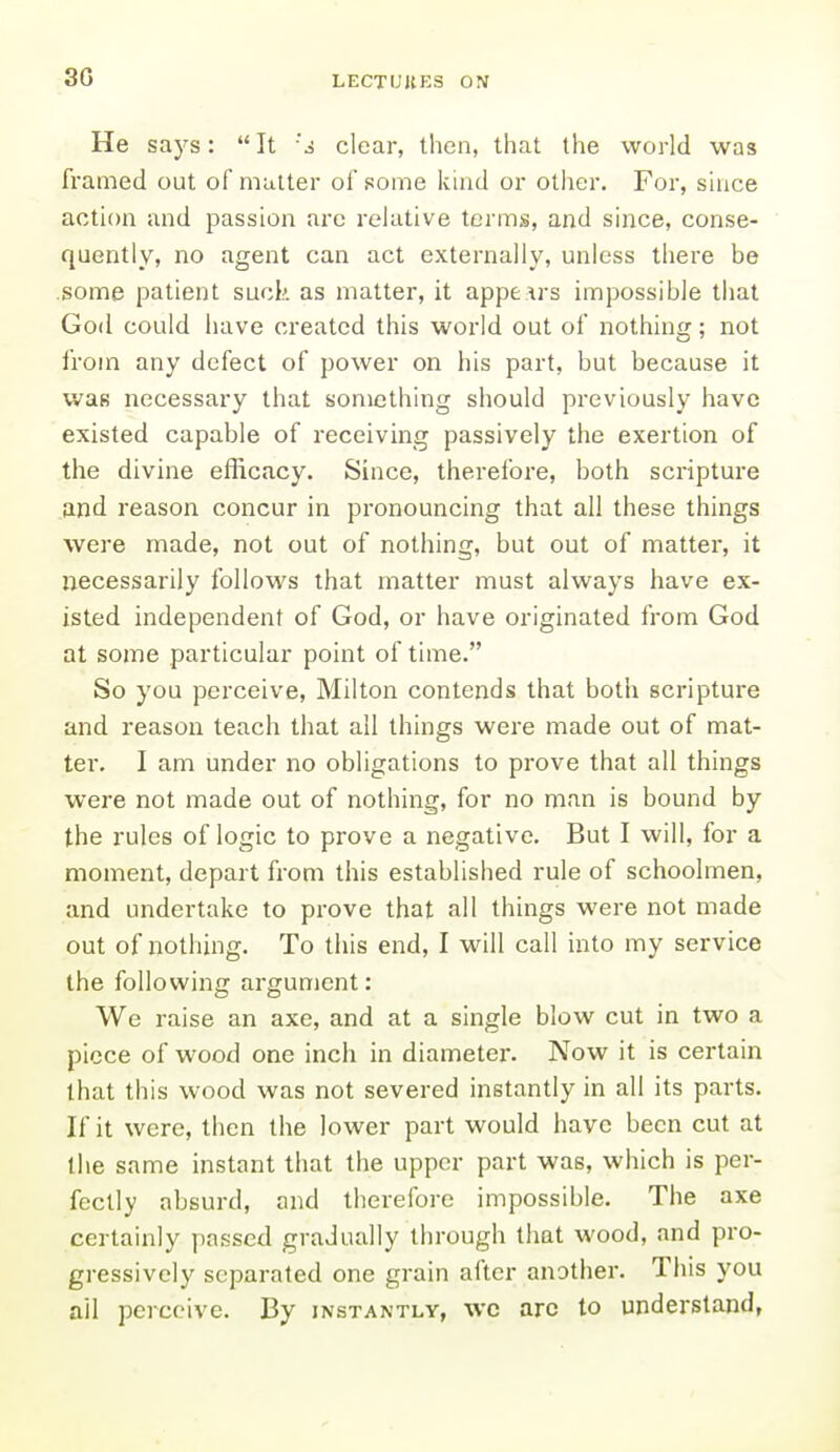 30 He says:  It 'a clear, then, that the world was framed out of mutter of some kind or other. For, shice action and passion arc relative terms, and since, conse- quently, no agent can act externally, unless there be .some patient suck as matter, it appears impossible that God could have created this world out of nothing; not from any defect of power on his part, but because it was necessary that something should previously have existed capable of receiving passively the exertion of the divine efficacy. Since, therefore, both scripture and reason concur in pronouncing that all these things were made, not out of nothing, but out of matter, it necessarily follows that matter must always have ex- isted independent of God, or have originated from God at some particular point of time. So you perceive, Milton contends that both scripture and reason teach that all things were made out of mat- ter. I am under no obligations to prove that all things were not made out of nothing, for no man is bound by the rules of logic to prove a negative. But I will, for a moment, depart from this established rule of schoolmen, and undertake to prove that all things were not made out of nothing. To this end, I will call into my service the following argument: We raise an axe, and at a single blow cut in two a piece of wood one inch in diameter. Now it is certain that this wood was not severed instantly in all its parts. If it were, then the lower part would have been cut at the same instant that the upper part was, which is per- fectly absurd, and therefore impossible. The axe certainly passed gradually through that wood, and pro- gressively separated one grain after another. This you ail perceive. By instantly, wc arc to understand,