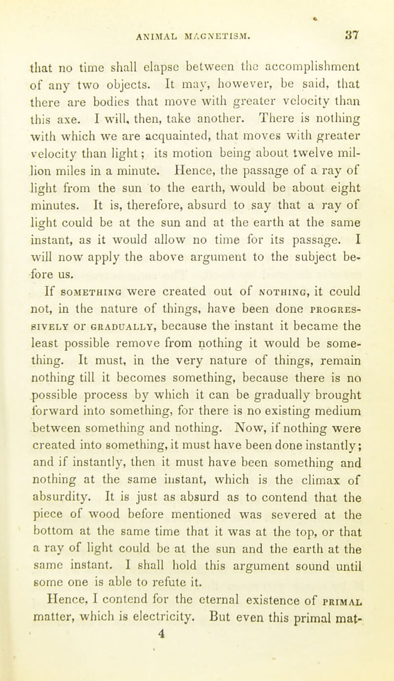 that no time shall elapse between the accomplishment of any two objects. It may, however, be said, that there are bodies that move with greater velocity than this axe. I will, then, take another. There is nothing with which we are acquainted, that moves with greater velocity than light; its motion being about twelve mil- lion miles in a minute. Hence, the passage of a ray of light from the sun to the earth, would be about eight minutes. It is, therefore, absurd to say that a ray of light could be at the sun and at the earth at the same instant, as it would allow no time for its passage. I will now apply the above argument to the subject be- fore us. If SOMETHING wcrc Created out of nothing, it could not, in the nature of things, have been done progres- sively or GRADUALLY, bccausc the instant it became the least possible remove from nothing it would be some- thing. It must, in the very nature of things, remain nothing till it becomes something, because there is no possible process by which it can be gradually brought forward into something, for there is no existing medium between something and nothing. Now, if nothing were created into something, it must have been done instantly; and if instantly, then it must have been something and nothing at the same instant, which is the climax of absurdity. It is just as absurd as to contend that the piece of wood before mentioned was severed at the bottom at the same time that it was at the top, or that a ray of light could be at the sun and the earth at the same instant. I shall hold this argument sound until some one is able to refute it. Hence, I contend for the eternal existence of primal matter, which is electricity. But even this primal mat- 4
