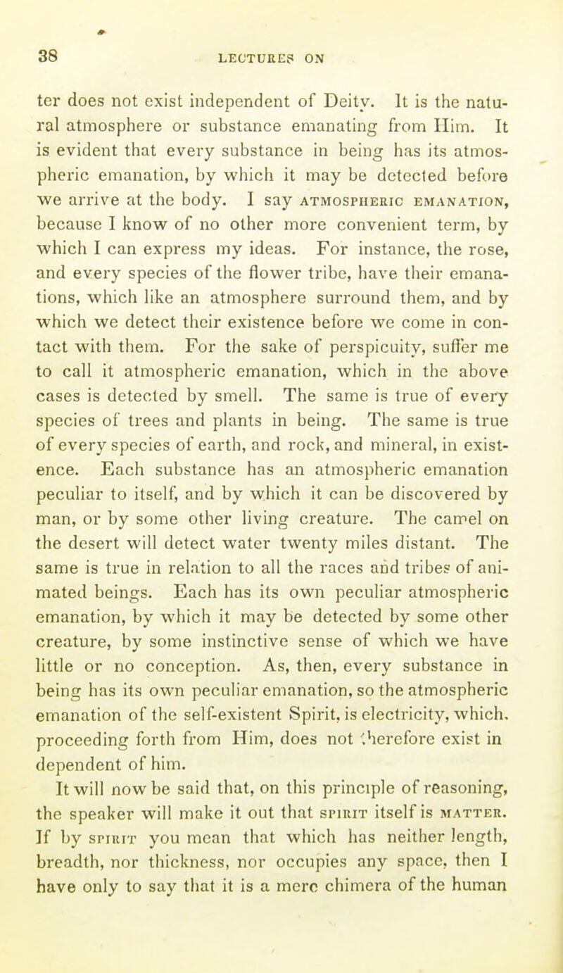 ter does not exist independent of Deity. It is the natu- ral atmosphere or substance emanating from Him. It is evident that every substance in being has its atmos- pheric emanation, by which it may be detected before we arrive at the body. I say atmospheric emanation, because I know of no other more convenient term, by which I can express my ideas. For instance, the rose, and every species of the flower tribe, have their emana- tions, which hke an atmosphere surround them, and by which we detect their existence before we come in con- tact with them. For the sake of perspicuity, suffer me to call it atmospheric emanation, which in the above cases is detected by smell. The same is true of every species of trees and plants in being. The same is true of every species of earth, and rock, and mineral, in exist- ence. Each substance has an atmospheric emanation peculiar to itself, and by which it can be discovered by man, or by some other living creature. The camel on the desert will detect water twenty miles distant. The same is true in relation to all the races and tribes of ani- mated beings. Each has its own peculiar atmospheric emanation, by which it may be detected by some other creature, by some instinctive sense of which we have little or no conception. As, then, every substance in being has its own peculiar emanation, so the atmospheric emanation of the self-existent Spirit, is electricity, which, proceeding forth from Him, does not '.hercfore exist in dependent of him. It will now be said that, on this principle of reasoning, the speaker will make it out that spirit itself is matter. If by spirit you mean that which has neither length, breadth, nor thickness, nor occupies any space, then I have only to say that it is a mere chimera of the human